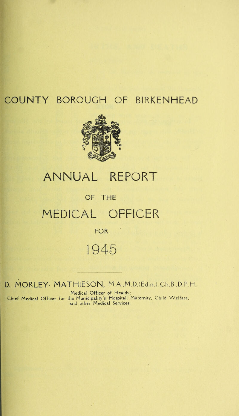 COUNTY BOROUGH OF BIRKENHEAD ANNUAL REPORT OF THE MEDICAL OFFICER FOR 1945 D. MORLEY- MATH1ESON, M.A.,M.D.(Edin.).Ch.B..D.P.H. Medical Officer of Health ; Chief Medical Officer for the Municipality's Hospital, Maternity, Child Welfare, and other Medical Services.