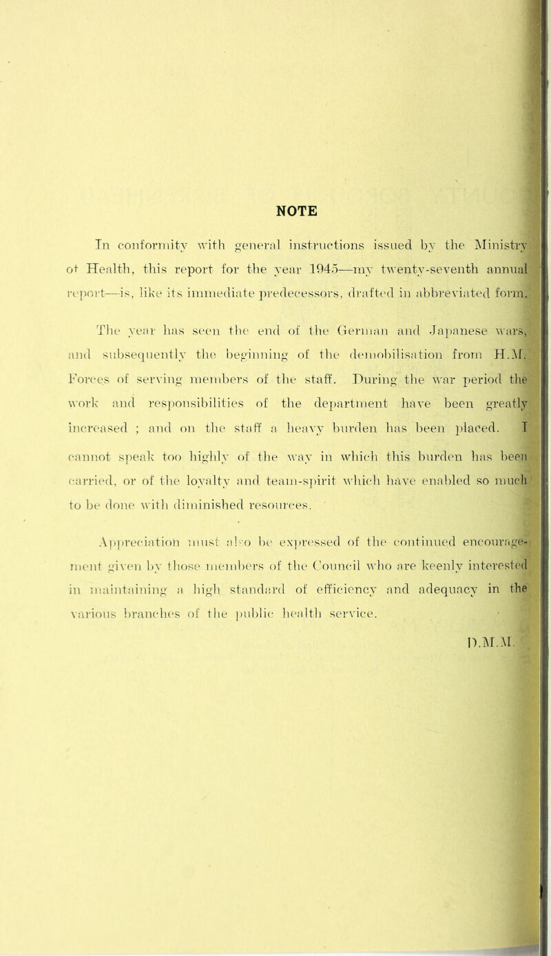 In conformity with general instructions issued by the Ministry:! ot Health, this report for the year 1945—-my twenty-seventh annual report—is, like its immediate predecessors, drafted in abbreviated form. Tlie year has seen the end of the German and Japanese wars, and subsequently the beginning of the demobilisation from H.M. Forces of serving members of the staff. During the war period the work and responsibilities of the department have been greatly increased ; and on the staff a heavy burden has been placed. I cannot speak too highly of the way in which this burden has been carried, or of the loyalty and team-spirit which have enabled so much to be done with diminished resources. ' Appreciation must also be expressed of the continued encourage* ment given by those members of the Council who are keenly interested in maintaining a high standard of efficiency and adequacy in the various branches of the public health service. I).MM