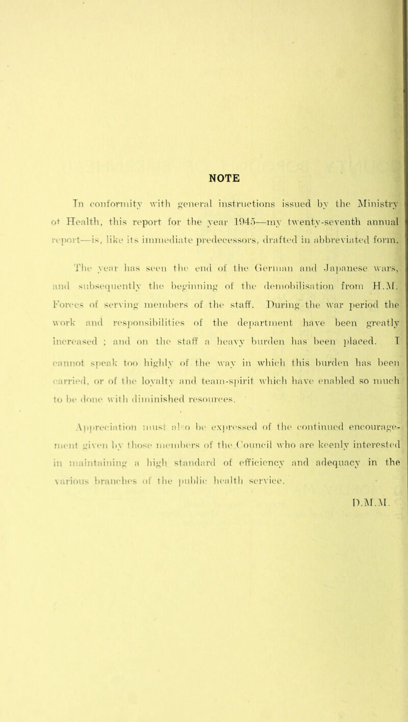 In conformity with general instructions issued by the Ministry ot Health, this report for the year 1945—my twenty-seventh annual report—is, like its immediate predecessors, drafted in abbreviated form. The year has seen the end of the German and Japanese wars, and subsequently the beginning of the demobilisation from H.M. Forces of serving members of the staff. During the war period tire work and responsibilities of the department have been greatly increased ; and on the staff a heavy burden has been placed. I cannot speak too highly of the way in which this burden has been carried, or of the loyalty and team-spirit which have enabled so much to be done with diminished resources. Appreciation must also be expressed of the continued encourage! ment given by those members of the Council who are keenly interested in maintaining a high standard of efficiency and adequacy in the various branches of the public health service. D.M.M.