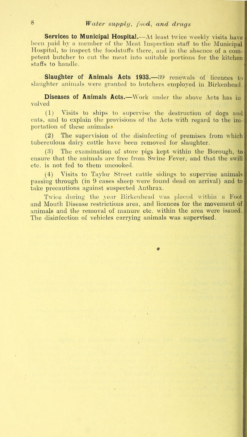 Services to Municipal Hospital.—At least twice weekly visits have been paid by a member of the Meat Inspection staff to the Municipal Hospital, to inspect the foodstuffs there, and in the absence of a com- petent butcher to cut the meat into suitable portions for the kitchen staffs to handle. Slaughter of Animals Acts 1933.—89 renewals of licences to slaughter animals were granted to butchers employed in Birkenhead. Diseases of Animals Acts.—Work under the above Acts has in volved (1) Visits to ships to supervise the destruction of dogs and cats, and to explain the provisions of the Acts with regard to the im- portation of these animals* (2) The supervision of the disinfecting of premises from which tuberculous dairy cattle have been removed for slaughter. (3) The examination of store pigs kept within the Borough, to ensure that the animals are free from Swine Fever, and that the swill etc. is not fed to them uncooked. (4) Visits to Taylor Street cattle sidings to supervise animals passing through (in 9 cases sheep were found dead on arrival) and to take precautions against suspected Anthrax. Twice during the year Birkenhead was placed within a Foot and Mouth Disease restrictions area, and licences for the movement of animals and the removal of manure etc. within the area were issued. The disinfection of vehicles carrying animals was supervised. m