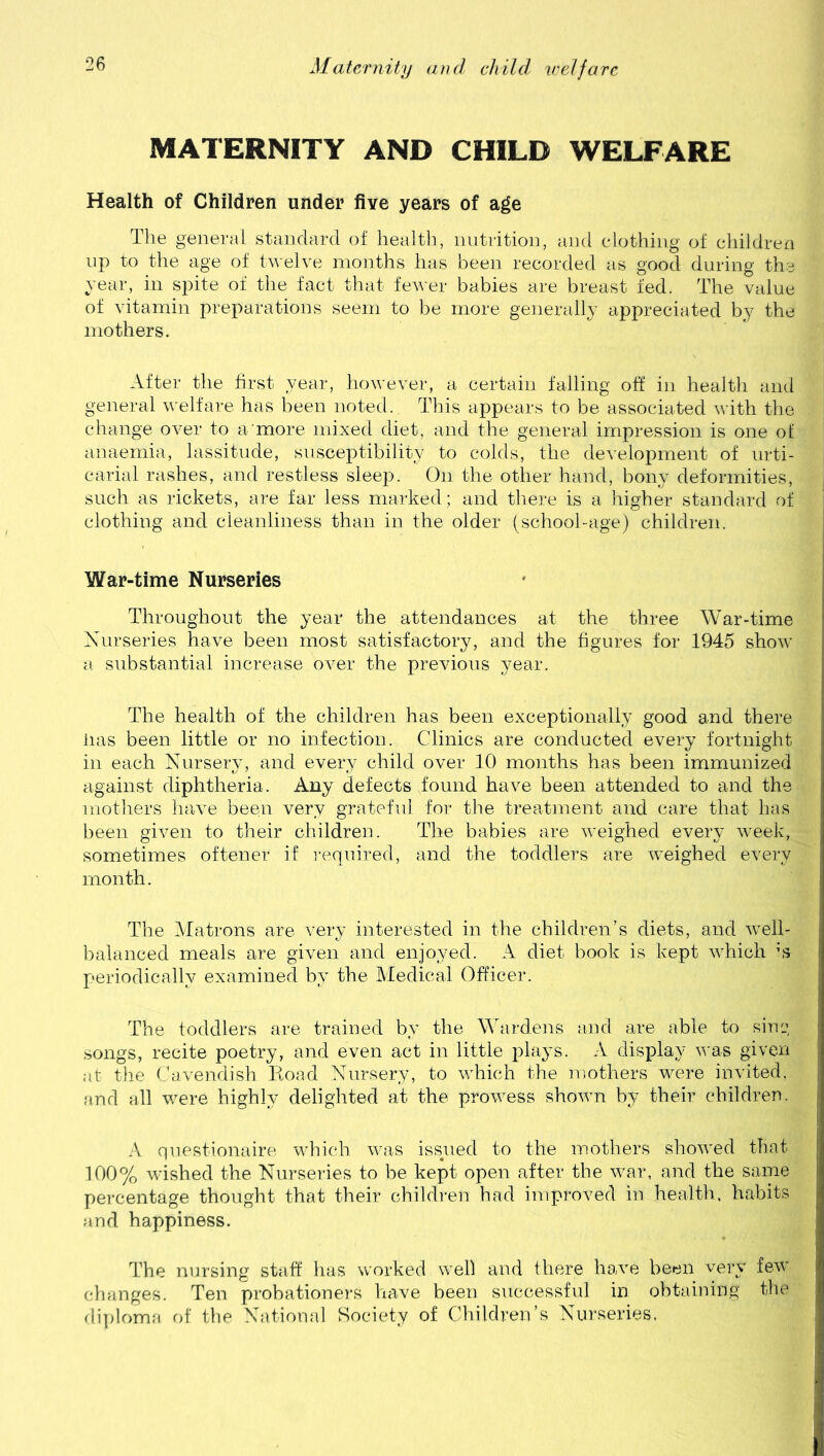 MATERNITY AND CHILD WELFARE Health of Children under five years of age The general standard of health, nutrition, and clothing of children up to the age of twelve months has been recorded as good during the year, in spite of the fact that fewer babies are breast fed. The value of vitamin preparations seem to be more generally appreciated by the mothers. After the first year, however, a certain falling off in health and general welfare has been noted. This appears to be associated with the change over to a more mixed diet, and the general impression is one of anaemia, lassitude, susceptibility to colds, the development of urti- carial rashes, and restless sleep. On the other hand, bony deformities, such as rickets, are far less marked; and there is a higher standard of clothing and cleanliness than in the older (school-age) children. War-time Nurseries Throughout the year the attendances at the three War-time Nurseries have been most satisfactory, and the figures for 1945 show a substantial increase over the previous year. The health of the children has been exceptionally good and there lias been little or no infection. Clinics are conducted every fortnight in each Nursery, and every child over 10 months has been immunized against diphtheria. Any defects found have been attended to and the mothers have been very grateful for the treatment and care that has been given to their children. The babies are weighed every week, sometimes oftener if required, and the toddlers are weighed every month. The Matrons are very interested in the children’s diets, and well- balanced meals are given and enjoyed. A diet book is kept which is- periodically examined by the Medical Officer. The toddlers are trained by the Wardens and are able to sing songs, recite poetry, and even act in little plays. A display was given at the Cavendish Iioad Nursery, to which the mothers were invited, and all were highly delighted at the prowess shown by their children. A questionable which was issued to the mothers showed that 100% wished the Nurseries to be kept open after the war, and the same percentage thought that their children had improved in health, habits and happiness. The nursing staff has worked well and there have been very few changes. Ten probationers have been successful in obtaining the diploma of the National Society of Children’s Nurseries.
