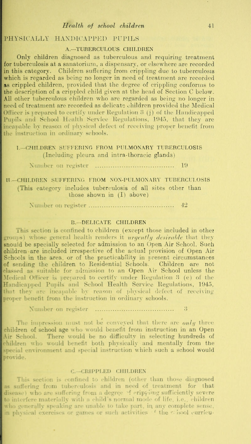 PHYSICALLY HANDICAPPED PUPILS A.—TUBERCULOUS CHILDREN Onlv children diagnosed as tuberculous and requiring treatment for tuberculosis at a sanatorium, a dispensary, or elsewhere are recorded in this category. Children suffering from crippling due to tuberculosis which is regarded as being no longer in need of treatment are recorded as crippled children, provided that the degree of crippling conforms to the description of a crippled child given at the head of Section C below. All other tuberculous children who are regarded as being no longer in need of treatment are recorded as delicate children provided the' Medical Officer is prepared to certify under Regulation o (j) of the Handicapped Pupils and School Health Service Regulations, 1945, that they are incapable by reason of physical defect of receiving proper benefit from the instruction in ordinary schools. 1.—CHILDREN SUFFERING FROM PULMONARY TUBERCULOSIS (Including pleura and intra-thoracic glands) Number on register 19 II — CHILDREN SUFFERING FROM NON-PULMONARY TUBERCULOSIS (This category includes tuberculosis of all sites other than those shown in (I) above) Number on register 42 B.-DELICATE CHILDREN This section is confined to children (except those included in othei whose general health renders it urgently desirable that they snould be specially selected for admission to an Open Air School. Such children are included irrespective of the actual provision of Open Air Schools in the area, or of the practicability in present circumstances of sending the children to Residential Schools. Children are not classed as suitable for admission to an Open Air School unless the Medical Officer is prepared to certify under Regulation % (e) of the Handicapped Pupils and School Health Service Regulations, 1945, that they arc incapable by reason of physical defect of receiving proper benefit from the instruction in ordinary schools. Number on register 3 The impression must not be conveyed that there are only three children of school age who would benefit from instruction in an Open Air School. There would be no difficulty in selecting hundreds of children who would benefit both physically and mentally from the met ' an i special instruction which such a school would provide. C.—CRIPPLED CH11 .DREN This section is confined to children (other than those diagnosed • iberculosis and in need of treatment for that dL**a> who are suffering from a degree f crippling sufficiently severe to interfere materially with a eliild mal mode of life, i.e., children win. griienjllv speaking are unable to take part, in any complete sense, in physical exercises ot games or such activities ‘ Lie r*'I tool vurrieu-