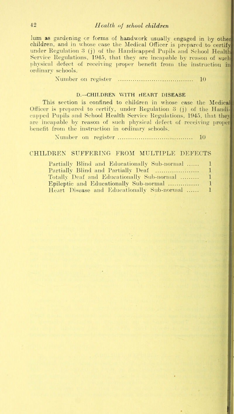 lum as gardening or forms of handwork usually engaged in by other children, and in whose case the Medical Officer is prepared to certify under Regulation 3 (j) of the Handicapped Pupils and School Health Service Regulations, 1945, that they are incapable by reason of such physical defect of receiving proper benefit from the instruction in or d inary sc hoofs. Number on register 10 D.—CHILDREN WITH HEART DISEASE This section is confined to children in whose case the Medical Officer is prepared to certify, under Regulation 3 (j) of the Handi- capped Pupils and School Health Service Regulations, 1945, that they are incapable by reason of such physical defect of receiving proper benefit from the instruction in ordinary schools. Number on register 10 CHILDREN SUFFERING FROM MULTIPLE DEFECTS Partially Blind and Educationally Sub-normal 1 Partially Blind and Partially Deaf 1 Totally Deaf and Educationally Sub-normal 1 Epileptic and Educationally Sub-normal 1 Heart Disease and Educationally Sub-normal 1