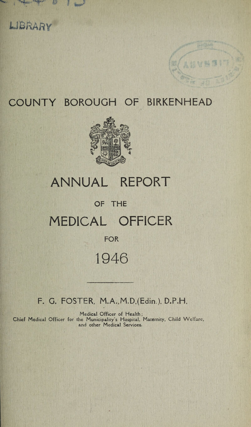 ^ AJ' |: LiBi^ARV COUNTY BOROUGH OF BIRKENHEAD ANNUAL REPORT OF THE MEDICAL OFFICER FOR 1946 F. G. FOSTER, M.A..M.D.(Edin.). D.P.H. Medical Officer of Health; Chief Medical Officer for the Municipality's Hospital, Maternity, Child Welfare, and other Medical Services.