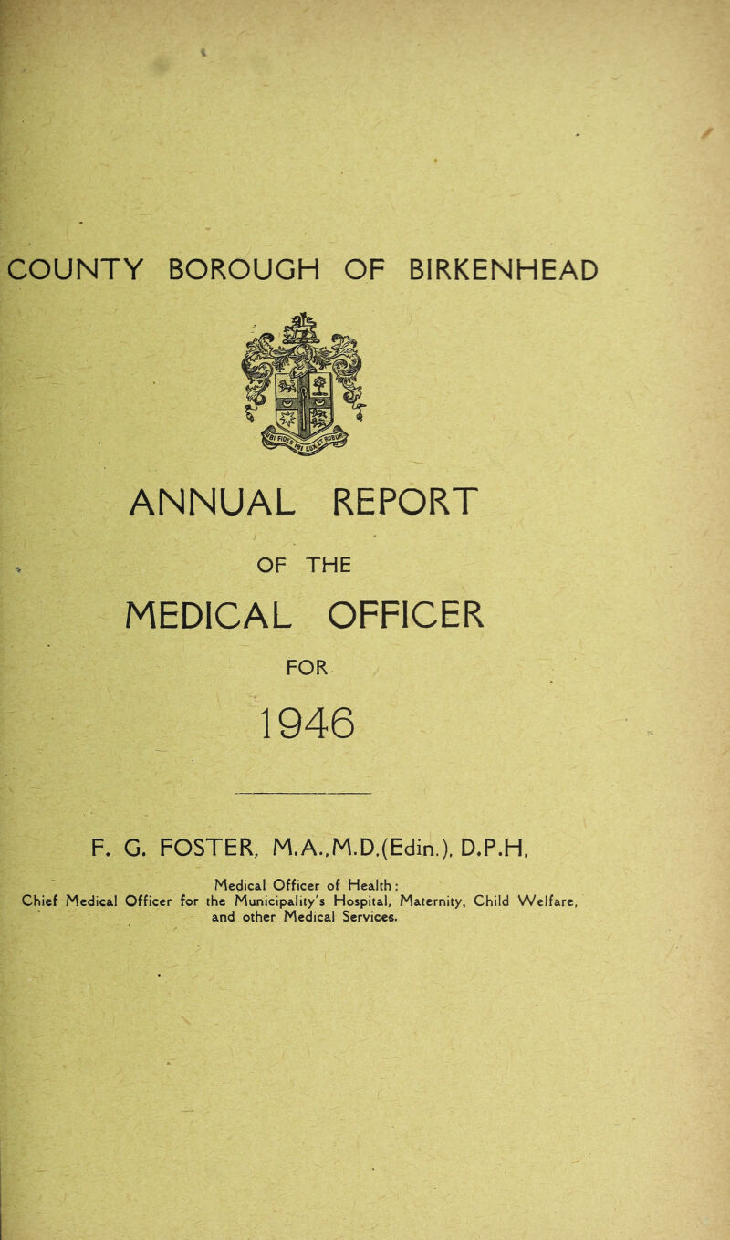 COUNTY BOROUGH OF BIRKENHEAD ANNUAL REPORT OF THE MEDICAL OFFICER FOR 1946 F. G. FOSTER, M.A..M.D.(Edin.), D.P.H, Medical Officer of Health; Chief Medical Officer for the Municipality's Hospital, Maternity, Child Welfare, and other Medical Services.