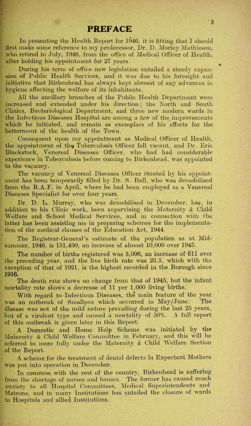 PREFACE In presenting the Health Eeport for 1946, it is fitting that I should first make some reference to my predecessor, Dr. D. Morley Mathieson, who retired in July, 1946, from the office of Medical Officer of Health, after holding his appointment for 27 years. During his term of office new legislation entailed a steady expan- sion of Public Health Services, and it was due to his foresight and initiative that Birkenhead has always kept abreast of any advances in hygiene affecting the welfare of its inhabitants. All the ancillary branches of the Public Health Department ’were increased and extended under his direction; the North and South Clinics, Bacteriological Department, and three new modern wards in the Infectious Diseases Hospital are among a few of the improvements which he initiated, and remain as exemplars of his efforts for the betterment of the health of the Town. Consequent upon my appointment as Medical Officer of Health, the appointment of th^ Tuberculosis Officer fell vacant, and Dr. Eric Blackstock, Venereal Diseases Officer, who had had considerable experience in Tuberculosis before coming to Birkenhead, was appointed to the vacancy. The vacancy of Venereal Diseases Officer created by Ms appoint- ment has been temporarily filled by Dr. S. Ball, who was demobilised from the E.A.F. in April, where he had been employed as a Venereal Diseases Specialist for over four years. Dr. D. L. Murray, who was demobilised in December, has, in addition to his Clinic work, been supervising the Maternity & Child Welfare and School Medical Services, and in connection with the latter has been assisting me in preparing schemes for the implementa- tion of the medical clauses of the Education Act, 1944. The Eegistrar-Generars estimate of the population as at Mid- summer, 1946, is 131,480, an increase of almost 10,000 over 1945. The number of births registered was 3,096, an increase of 611 over the preceding year, and the live birth rate was 23.5, which with the exception of that of 1921, is the highest recorded in the Borough since 1916.' The death rate shows no change from that of 1945, but the infant mortality rate shows a decrease of 11 per 1,000 living births. With regard to Infectious Diseases, the main feature of the year was an outbreak of Smallpox which occurred in May/June.' The disease was not of the mild nature prevailing during the last 25 years, but of a virulent type and caused a mortality of 50%. A full report of this outbreak is given later in this Eeport. A Domestic and Home Help Scheme was initiated by the Maternity & Child Welfare Committee in February, and this will be referred to more fully under the Maternity & Child Welfare Section of the Eeport. A scheme for the treatment of dental defects in Expectant Mothers was put into operation in December. In common with the rest of the country, Birkenhead is suffering from the shortage of nurses and houses. The former has caused much anxiety to all Hospital Committees, Medical Superintendents and Matrons, and in many Institutions has entailed the closure of wards in Hospitals and allied Institutions.