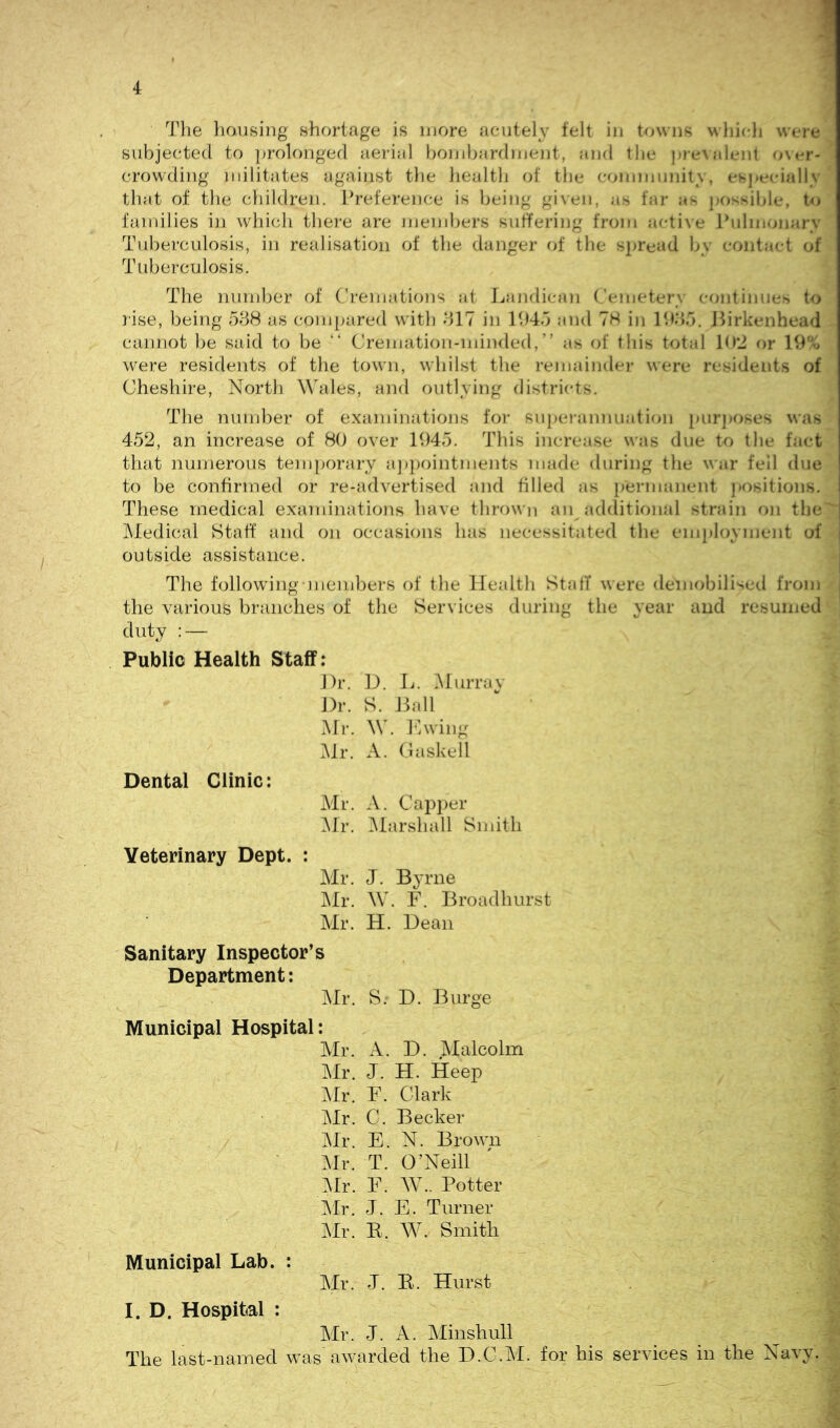 Tlie bousing shortage is more acutely felt in towns which were subjected to prolonged aerial honihardment, and the ])re\alent o\er- crowding militates against the health of the community, esjiecially that of tile children. Preference is being given, as far as ])Ossihle, to families in which there are members sulfering from acti\e Pulmonary Tuberculosis, in realisation of the danger of the spread by contact of Tuberculosis. The number of Cremations at Landican Cemetery continues to rise, being 538 as comi>ared with 317 in 1945 and 78 in 1935. Jlirkenhead cannot be said to be “ Cremation-minded,” as of this total 19‘J or 19% were residents of the town, whilst tlie remainder were residents of Cheshire, North Wales, and outlying districts. The number of examinations foi* superannuation })urj)Oses was 452, an increase of 80 over 1945. This increase was due to the fact that numerous tem]K)rary a])i)ointments made during the war fell due to be confirmed or re-advertised and tilled as permanent ]>o8itions. These medical examinations have thrown an adclitional strain on the IMedical Staff' and on occasions has necessitated the employment of outside assistance. The following-members of the Health Staff were demobilised from the various branches of the Services during the year and resumed duty : — Public Health Staff: J)r. D. L. ]\Iurrav Dr. S. Dali Mr. W. hi wing IMr. A. Caskell Dental Clinic: Air. A. Capi)er :\lr. Marshall Sndth Veterinary Dept. : Air. J. Byrne m. W. F. Broadhurst Air. H. Dean Sanitary Inspector’s Department: Air. S. D. Burge Municipal Hospital: Air. A. D. Malcolm Air. J. H. Keep Air. F. Clark Air. C. Becker Air. E. N. Brown Air. T. O’Neill Air. F. W.. Potter Air. J. E. Turner Air. E. W. Smith Municipal Lab. : Air. J. E. Hurst I. D. Hospital : Air. J. A. Alinshull The last-named was awarded the D.C.Al. for his services in the Navy.