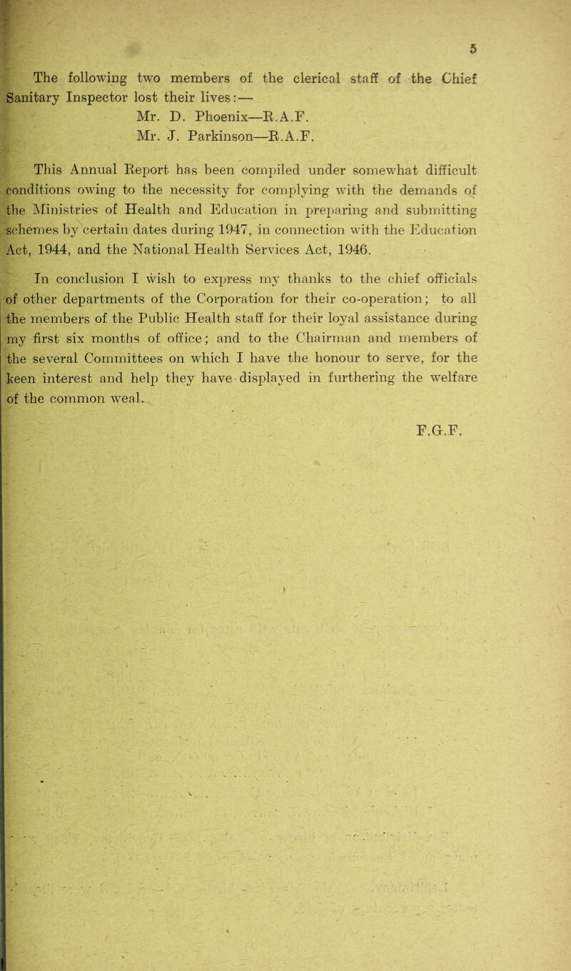 The following two members of the clerical staff of the Chief Sanitary Inspector lost their lives:— Mr. D. Phoenix—E.A.F. Mr. J. Parkinson—E.A.F. This Annual Eeport has been compiled under somewhat difficult conditions owing to the necessity for complying with the demands of the Ministries of Health and Education in preparing and submitting schemes by certain dates during 1947, in connection with the Education Act, 1944, and the National Health Services Act, 1946. In conclusion I wish to express my thanks to the chief officials of other departments of the Corporation for their co-operation; to all the members of the Public Health staff for their loyal assistance during my first six months of office; and to the Chairman and members of the several Committees on which I have the honour to serve, for the keen interest and help they have displayed in furthering the welfare of the common weal.