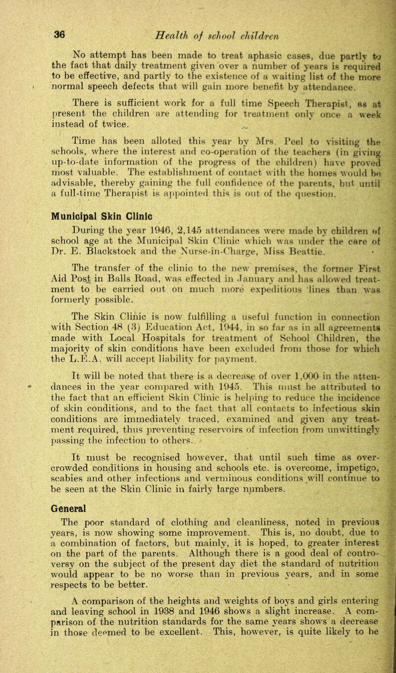 No attempt has been made to treat aphasic cases, due partly hj the fact that daily treatment given over a number of years is required to be effective, and partly to the existence of a waiting list of the more normal speech defects that will gain more benefit by attendance. There is sufficient work for a full time Speech Therapist, as at present the children are attending for treatment only once a week instead of twice. Time has been alloted this year by Mrs. Peel to visiting the schools, where the interest and co-operation of the teachers (in giving up-to-date information of the progress of the children) have proved most valuable. The establishment of contact with the homes would b»i advisable, thereby gaining the full confidence of the parents, but until a full-time Therapist is a])pointed this is out of the cpiestion. Municipal Skin Clinic During the year 1946, 2,145 attendances were made by children of school age at the Municipal Skin C’linic which was under the care of Dr. E. Blackstock and the Xurse-in-('barge. Miss Beattie. The transfer of the clinic to the new premises, tlie former First Aid Post in Balls Koad, was effected in danuary and has allowed treat- ment to be carried out on much more expeditious lines than was formerly possible. The Skin Clinic is now fulfilling a useful function in connection with Section 48 (3) Education Act, 1944, in so far as in all agreements made with Local Hospitals for treatment of School Children, the majority of skin conditions have been excluded from those for which the L.E.A. will accept liability for payment. It will be noted that there is a decrease of over 1,000 in the atten- dances in the year compared with 1945. This must be attributed to the fact that an efficient Skin Clinic is lieljung to reduce the incidence of skin conditions, and to the fact that all contacts to infectious skin conditions are immediately traced, examined and given any treat- ment required, thus preventing reservoirs of infection from unwittingly passing the infection to others.. It must be recognised how'ever, that until such time as over- crowded conditions in housing and schools etc. is overcome, impetigo, scabies and other infections and verminous conditions will continue to be seen at the Skin Clinic in fairly large numbers. General The poor standard of clothilig and cleanliness, noted in previous years, is now showing some improvement. This is, no doubt, due to a combination of factors, but mainly, it is hoped, to greater interest on the part of the parents. Although there is a good deal of contro- versy on the subject of the present day diet the standard of nutrition would appear to be no worse than in previous years, and in some respects to be better. A comparison of the heights and weights of boys and girls entering and leaving school in 1938 and 1946 shows a slight increase. A com- parison of the nutrition standards for the same years shows a decrease in those deemed to be excellent. This, however, is quite likely to be