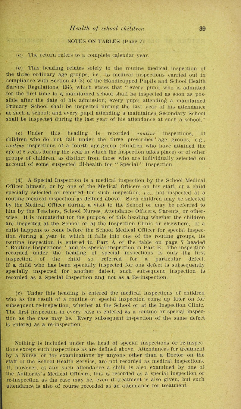 NOTES ON TABLES (Page 7) («} Tl]e return refers to a complete calendar year. (t>) This heading relates solely to the routine medical inspection of the three ordinary age groups, i.e., to medical inspections carried out in compliance with Section 49 (2) of the Handicapped Pupils and School Health Service Regulations, 1945, which states that “ every pupil who is admitted for the first time to e, maintained school shall be inspected as soon as pos- sible after the date of his admission; every pupil attending a maintained Primary School shall be inspected during the last year of his attendance at such a school; and every pupil attending a maintained Secondary School shall be inspected during the last year of his attendance at such a school.” (c) Under this heading is recorded routine inspections, of children who do not fall under the three prescribed’ age groups, e.g., routine inspections of a fourth age-group (children who have attained the age of 8 years during the year in which the inspection takes place) or of other groups of children, as distinct from those who are individually selected on account of some suspected ill-health for “Special” Inspection. (d) A Special Inspection is a medical inspection by the School Medical Officer himself, or by one of the Medical Officers on his staff, of a child specially selected or referred for such inspection, i.e,, not inspected at a routine medical inspection'as dehned above. Such children may be selected by the Medical Officer during a visit to the School or may be referred to him by the Teachers, School Nurses, Attendance Officers, Parents, or other- wise. It is immaterial for the purpose of this heading whether the children are inspected at the School or at the Inspection Clinic or elsewhere. If a child happens to come before the School Medical Officer for special inspec- tion during a year in which it falls into one of the routine groups, its routine inspection is entered in Part A of the table on page 7 headed “ Routine Inspections ” and its special inspection in Part B. The inspection recorded under the heading of special inspections is only the first inspection of the child so referred for a particular defect. If a child who has been specially inspected for one defect is subsequently specially inspected for another defect, such subsequent inspection is recorded as a Special Inspection and not as a Re-inspection. (e) Under this heading is entered the medical inspections of children who as the rasult of a routine or special inspection come up later on for subsequent re-inspection, whether at the School or at the Inspection Clinic. The first inspection in every case is entered as a routine or special inspec- tion as the case may be. Every subsequent inspection of the same defect is entered as a re-inspection. Nothing is included under the head of special inspections or re-inspec- tions except such inspections as are defined above. Attendances for treatment by a Nurse, or for examinations by anyone other than a Doctor on the staff of the School-Health Service, are not recorded as medical inspections. If, however, at any such attendance a child is also examined by one of the Authority’s Medical Officers, this is recorded as a special inspection or re-inspection as the case may be, even if treatment is also given; but such attendance is also of course recorded as an attendance for treatment.