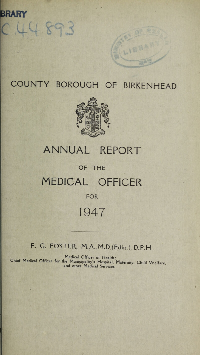 BRARY COUNTY BOROUGH OF BIRKENHEAD ANNUAL REPORT OF THE MEDICAL OFFICER FOR 1947 F. G. FOSTER, M.A..M.D.(Edin.), D.P.H, Medical Officer of Health; Chief Medical Officer for the Municipality's Hospital, Maternity. Child Welfare, and other Medical Services.