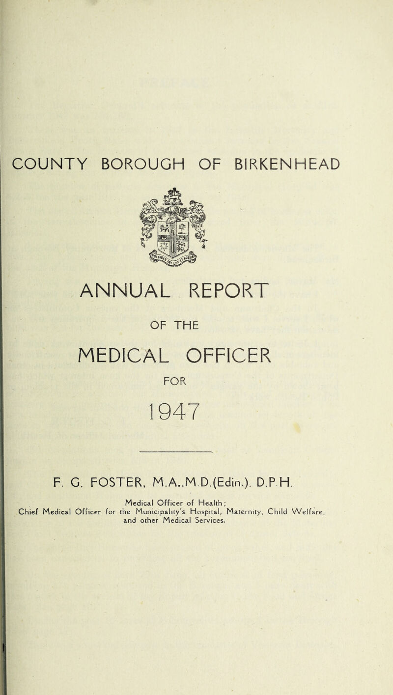 COUNTY BOROUGH OF BIRKENHEAD ANNUAL REPORT OF THE MEDICAL OFFICER FOR 1947 F. G. FOSTER, M.A.,M.D.(Eclin.). D.P.H. Medical Officer of Health; Chief Medical Officer for the Municipality's Hospital, Maternity, Child Welfare, and other Medical Services.