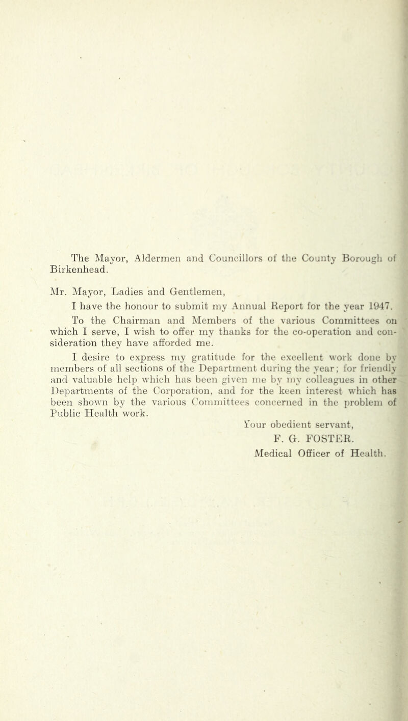 The Mayor, Aldermen and Councillors of the County Borough of Birkenhead. Mr. Mayor, Ladies and Gentlemen, I have the honour to submit my Annual Report for the year 11147. To the Chairman and Members of the various Committees on which 1 serve, I wish to offer my thanks for the co-operation and con- sideration they have afforded me. I desire to express my gratitude for the excellent work done by members of all sections of the Department during the year; for friendly and valuable help which has been given me by my colleagues in other Departments of the Corporation, and for the keen interest which has been shown by the various Committees concerned in the i)roblem of Public Health work. Pour obedient servant, F. G. FOSTER. Medical Officer of Health.