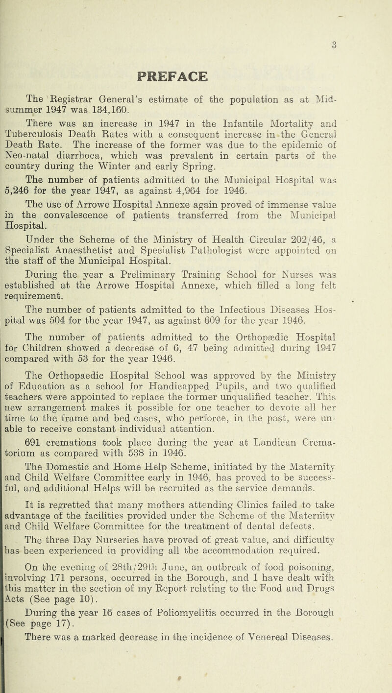 PREFACE The Kegistrar General’s estimate of the population as at Mid- summer 1947 was 134,160. There was an increase in 1947 in the Infantile Mortality and Tuberculosis Death Bates with a consequent increase in the General Death Bate. The increase of the former was due to the epidemic of Neo-natal diarrhoea, which was prevalent in certain parts of the country during the Winter and early Spring. The number of patients admitted to the Municipal Hospital was 5,246 for the year 1947, as against 4,964 for 1946. The use of Arrowe Hospital Annexe again proved of immense value in the convalescence of patients transferred from the ^Municipal Hospital. Under the Scheme of the Ministry of Health Circular 202/46, a Specialist Anaesthetist and Specialist Pathologist were appointed on the staff of the Municipal Hospital. During the year a Preliminary Training School for Nurses was established at the Arrowe Hospital Annexe, which filled a long felt requirement. The number of patients admitted to the Infectious Diseases Hos- pital was 504 for the year 1947, as against 609 for the year 1946. The number of patients admitted to the Orthopaedic Hospital for Children showed a decrease of 6, 47 being admitted during 1947 compared with 53 for the year 1946. The Orthopaedic Hospital School was approved by the Ministry of Education as a school for Handicapped Pupils, and two qualified teachers were appointed to replace the former unqualified teacher. This new arrangement makes it possible for one teacher to devote all her time to the frame and bed cases, who perforce, in the past, were un- ' able to receive constant individual attention, i i691 cremations took place during the year at Landican Crema- torium as compared with 538 in 1946. The Domestic and Home Help Scheme, initiated by the Maternity and Child Welfare Committee early in 1946, has proved to be success- ful, and additional Helps will be recruited as the service demands. It is regretted that many mothers attending Clinics failed to take advantage of the facilities provided under the Scheme of the Maternity ;and Child Welfare Committee for the treatment of dental defects. i The three Day Nurseries have proved of great value, and difficulty has been experienced in providing all the accommodation required. On the evening of 28th/29th June, an outbreak of food poisoning, iinvolving 171 persons, occurred in the Borough, and I have dealt with I this matter in the section of my Beport relating to the Food and Drugs I Acts (See page 10). I During the year 16 cases of Poliomyelitis occurred in the Borough j(See page 17). j There was a marked decrease in the incidence of Venereal Diseases.