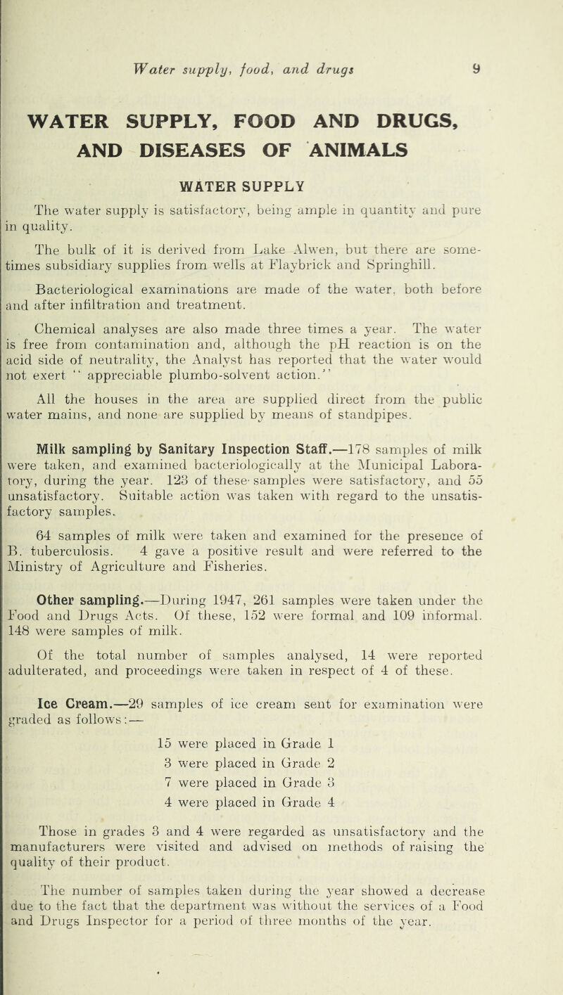 WATER SUPPLY, FOOD AND DRUGS, AND DISEASES OF ANIMALS WATER SUPPLY The water supply is satisfactory, being ample in quantity and pure in quality. The bulk of it is derived from Lake Alwen, but there are some- times subsidiary supplies from wells at Flaybrick and Springhill. Bacteriological examinations are made of the water, both before and after infiltration and treatment. Chemical analyses are also made three times a year. The water is free from contamination and, although the pH reaction is on the acid side of neutrality, the Analyst has reported that the water would not exert “ appreciable plumbo-solvent action.’’ All the houses in the area are supplied direct from the public water mains, and none are supplied by means of standpipes. Milk sampling by Sanitary Inspection Staff.—178 samples of milk were taken, and examined bacteriologically at the Municipal Labora- tory, during the year. 123 of these-samples were satisfactory, and 55 unsatisfactory. Suitable action was taken with regard to the unsatis- factory samples. 64 samples of milk were taken and examined for the presence of B. tuberculosis. 4 gave a positive result and were referred to the Ministry of Agriculture and Fisheries. Other sampling.—During 1947, 261 samples were taken under the Food and Drugs Acts. Of these, 152 were formal and 109 informal. 148 were samples of milk. Of the total number of samples analysed, 14 were reported adulterated, and proceedings were taken in respect of 4 of these. Ice Cream.-~29 samples of ice cream sent for examination were graded as follows; — 15 were placed in Grade 1 3 were placed in Grade 2 7 were placed in Grade 3 4 were placed in Grade 4 Those in grades 3 and 4 were regarded as unsatisfactory and the manufacturers were visited and advised on methods of raising the quality of their product. The number of samples taken during the year showed a decrease due to the fact that the department was without the services of a Food and Drugs Inspector for a period of three months of the vear.
