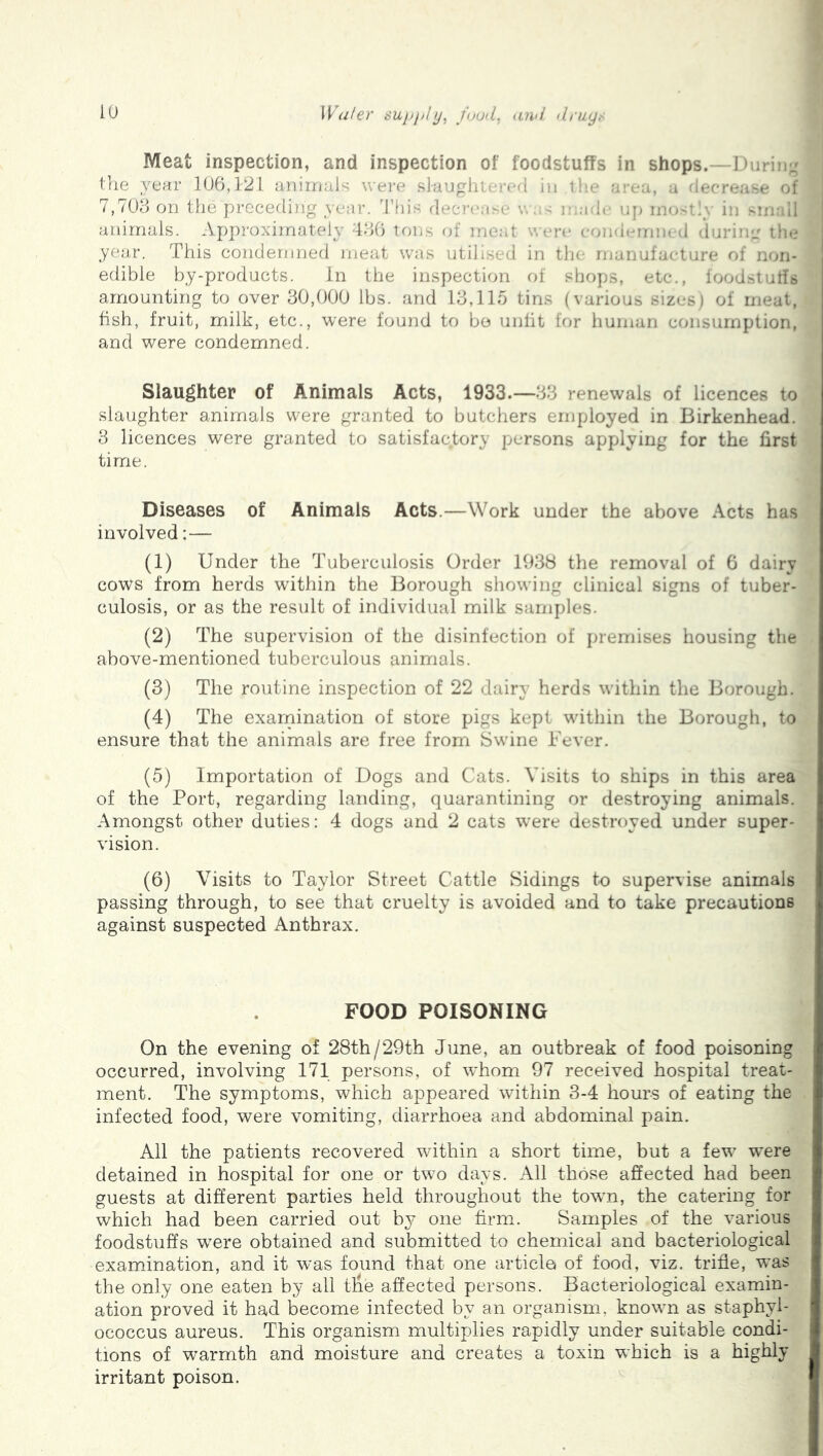 iO Wafer suj/jjfy, fuud, luvi druyr Meat inspection, and inspection of foodstuffs in shops.—D irii ■_ the year 106,1-21 animals wei-e slauphtorcO in tie aiea, a decrease ol 7,706 on the precerliiig year, h’his decrease w .;-- i* ade uj) inor t iy in sin animals. Approximately 466 tons (jf meat wen* eund(*mn- d duriiej il i* year. This condemned meat was utilised in tin rnanufaeture of n.-iii- edible by-products. in the inspection of shops, etc., foodstuffs amounting to over 60,000 lbs. and 16,115 tins (various sizes; of meat, fish, fruit, milk, etc., were found to bo unlit for huinari consumption, and were condemned. Slaughter of Animals Acts, 1933.—66 renewals of licences to slaughter animals were granted to butchers employed in Birkenhead. 6 licences were granted to satisfactory persons applying for the first time. Diseases of Animals Acts.—Work under the above Acts has involved:— (1) Under the Tuberculosis Order 1938 the removal of 6 dairy cows from herds within the Borough showing clinical signs of tuber- culosis, or as the result of individual milk samples. (2) The supervision of the disinfection of premises housing the above-mentioned tuberculous animals. (3) The routine inspection of 22 dairy herds within the Borough. (4) The exainination of store pigs kept within the Borough, to ensure that the animals are free from Swine Fever. (5) Importation of Dogs and Cats. Visits to ships in this area of the Port, regarding landing, quarantining or destroying animals. Amongst other duties: 4 dogs and 2 cats were destroyed under super- vision. (6) Visits to Taylor Street Cattle Sidings to supervise animals passing through, to see that cruelty is avoided and to take precautions against suspected Anthrax. FOOD POISONING On the evening of 28th/29th June, an outbreak of food poisoning occurred, involving 171 persons, of whom 97 received hospital treat- ment. The symptoms, which appeared within 3-4 hours of eating the infected food, were vomiting, diarrhoea and abdominal pain. All the patients recovered within a short time, but a few were detained in hospital for one or two days. All those affected had been guests at different parties held throughout the towm, the catering for which had been carried out by one firm. Samples of the various foodstuffs were obtained and submitted to chemical and bacteriological examination, and it was found that one article of food, viz. trifle, was the only one eaten by all the affected persons. Bacteriological examin- ation proved it had become infected by an organism, known as staphyl- ococcus aureus. This organism multiplies rapidly under suitable condi- tions of warmth and moisture and creates a toxin which is a highly irritant poison.