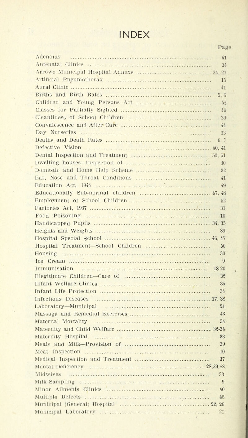 INDEX Adenoids • Antenatal Clinics Arrowe Mnnicipal Hospital Annexe .... Artilicial Pnenniotlior-ax Aural Clinic Births and Birth Bates Children and Young Persons Act ... Classes for Partially Sighted Cleanliness of School Children Convalescence and After Care Day Nurseries Deaths and Death Bates Defective Vision Dental Inspection and Treatment Dwelling houses—Inspection of Domestic and Home Help Scheme .... Ear, Nose and Throat Conditions .... Education Act, 1944 Educationally Sub-normal children . Employment of School Children Factories Act, 1937 Food Poisoning ;... Handioapped Pupils Heights and Weights Hospital Special School Hospital Treatment—School Children Housing Ice Cream Immunisation Illegitimate Children—Care of Infant Welfare Clinics Infant Life Protection Infectious Diseases Laboratory—Municipal Massage and Remedial Exercises Maternal Mortality Maternity and Child Welfare Maternity Hospital Meals and Milk—Provision of Meat Inspection Medical Inspection and Treatment .... .Mental Deficiency .Mid wives .Milk Sampling .Minor Ailments Clinics .Multiple Defects Municipal (General) Hospital Municipal f>abor.atory Page 41 34 24, 27 15 41 5, G 49 39 44 33 G. 7 ... 40, 41 ... 50, 51 30 32 41 49 ... 47, 48 52 31 10 ... 34, 35 39 ... 46, 47 50 30 9 ,. 18-20 32 34 34 ... 17, 38 21 43 34 .... 32-34 33 39 10 37 .28,29,48 33 9 40 45 .. 22, 2G 21