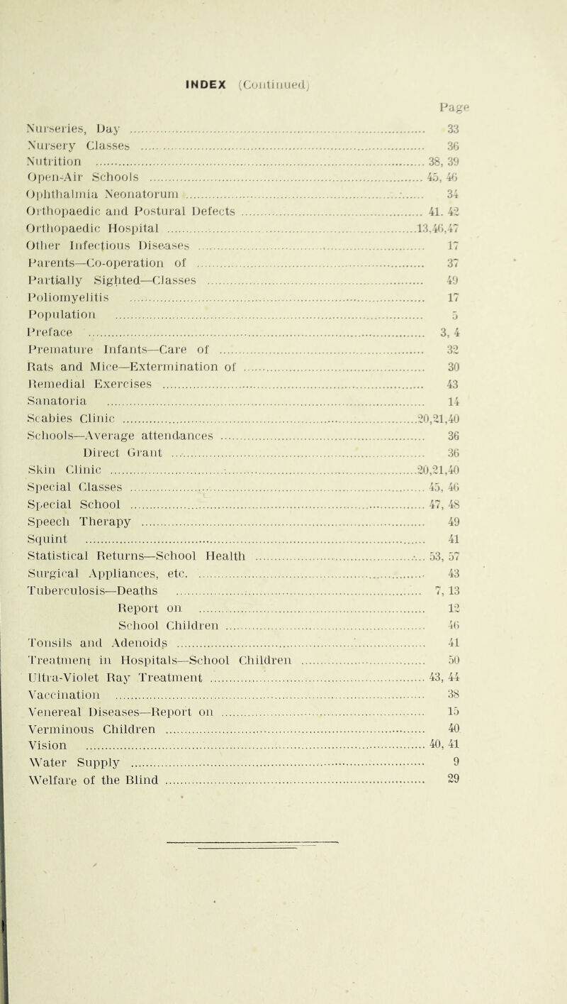 INDEX (Cojiliiiued; Page Xiii'seiies, Day 33 Xursery Classes 36 Xiitiition 38, 39 Op(j)i-Air Schools 45, 4^j Oiditlialjjiia xXeonatorum ; 34 Oi tliopaedic and Postural Defects 41. 4-2 Orthopaedic Hospital 13,46,47 Other Infectious Diseases 17 Parents—Co-oi)eration of 37 Parttaliy Sighted—Classes 49 Poliomyelitis 17 Population 5 Preface 3, 4 Premature Infants—Care of 32 Rats and Mice—p]xtermination of 30 Remedial Exercises 43 Sanatoria 14 Scabies Clinic 20,21,40 Schools—Average attendances 36 Direct Giant 36 Skin Clinic 20,21,40 Special Classes 43, 46 Special School 47, 48 Speech Therapy 49 Squint 41 Statistical Returns—School Health 33, 37 Surgical Appliances, etc 43 Tuberculosis—Deaths ; 7, 13 Report on 12 School Children 46 Tonsils and Adenoids '. 41 'rrentment in Hospitals—School Children 30 Ultra-Violet Ray Treatment 43, 44 Vaccination 38 Venereal Diseases—Report on 13 Verminous Children 40 Vision 40, 41 Water Supply 9 Welfare of the Blind 29