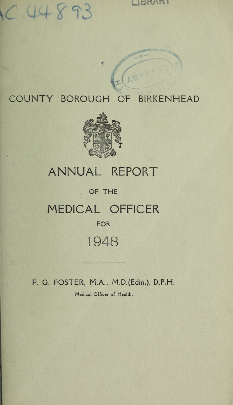 ; i r' X ■'<% ■ \ V-- (C COUNTY BOROUGH OF BIRKENHEAD ANNUAL REPORT OF THE MEDICAL OFFICER FOR 1948 F. G. FOSTER. M.A.. M.D.(Edin.), D.P.H.