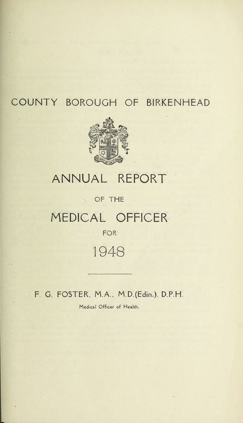 COUNTY BOROUGH OF BIRKENHEAD ANNUAL REPORT OF THE MEDICAL OFFICER FOR 1948 F. G. FOSTER, M.A., M.D.(Edin.), D.P.H.
