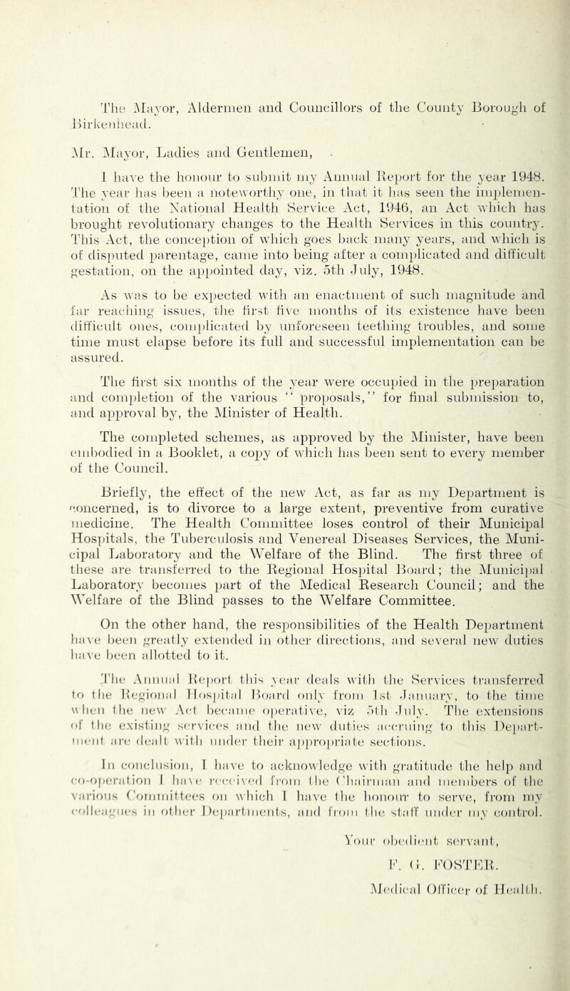 The Alayor, Aldermen and Councillors of the County Borough of Birkenheail. l\Ir. Mayor, Ladies and Gentlemen, i have the honour to subnnt my Annual Piejjort for the year 1948. The year lias been a noteworthy one, in that it has seen the implemen- tation of the National Health Service x\ct, 1946, an Act which has brought revolutionary changes to the Health Services in this country. This Act, the conception of which goes back many years, and which is of disputed parentage, came into being after a complicated and difficult gestation, on the appointed day, viz. 5th July, 1948. As wa.s to be expected with an enactment of such magnitude and far reaching issues, the first five months of its existence have been difficnlt ones, complicated by unforeseen teething troubles, and some time must elapse before its full and successful implementation can be assured. The first six months of the year were occupied in the prej^aration and completion of the various “ proposals,” for final submission to, and approval by, the Minister of Healfli.. The completed schemes, as approved by the Minister, have been embodied in a Booklet, a copy of which has been sent to every member of the Council. Briefly, the effect of the new Act, as far as my Department is concerned, is to divorce to a large extent, preventive from curative medicine. The Health Committee loses control of their Municipal Hos])itals, the Tuberculosis and Venereal Diseases Services, the Muni- cipal Laboratory and the Welfare of the Blind. The first three of these are transferred to the Eegional Hospital Jloard; the Municipal Laboratory becomes part of the IVIedical Eesearch Council; and the Welfare of the Blind passes to the Welfare Committee. On the other hand, the responsibilities of the Health Department have been greatly extended in other directions, and several new duties lia\e been allotted to it. '.rile Amm:!l Eeport this year deals with the Services transferred to the Regional fh)S]atal Board only from 1st -lanuary, to the time when the new Act became operative, viz 51h -Inly. The exteiisions of the existing scrx’ices and the new dutic's accruing to this Dejiart- iiiciit arc dealt with iiiidei- their apjiropriate sections. In cfuichision, 1 have to acknowledge with gi-atitude the help and co-operation 1 have roc('i\-od from the ('haii'iiian and iiKMiibers of the \'arions Cfunmittees on which I have the hononi’ to serve, from my of)||c;icia*s ill other 1 )epartiiicniis, and from tlu! staff under my (control. 'I'onr obedient sei’vant, 1C C. lOSddCR. M('di(‘al OITic.cr of Healfli.