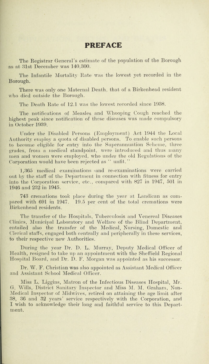 PREFACE The Eegistrar General’s estimate of the population of the Borough as at 81st December was 140,300. The Infantile Mortality Bate was the lowest yet recorded in the Borough. There was only one Maternal Death, that of a Birkenhead resident who died outside the Borough. The Death Bate of 12.1 was the lowest recorded since 1988. The notifications of Measles and Whooping Cough reached the highest peak since notification of these diseases was made compulsory in October 1989. Under the Disabled Persons (Employment) Act 1944 the Local Authority em])loy a quota of disabled persons. To enable such persons to become eligible for entry into the Superannuation Scheme, three grades, from a medical standpoint, were introduced and thus many men and women were employed, who under the old Begulations of the Corporation would have been rejected as “ unfit.” 1,865 medical examinations and re-examinations were carried out by the staff of the Department in connection with fitness for entry into the Corporation service, etc., compared with 827 in 1947, 501 in 1946 and 232 in 1945. 743 cremations took place during the year at Landican as com- pared with 691 in 1947. 19.5 per cent of the total cremations were Birkenhead residents. The transfer of the Hospitals, Tuberculosis and Venereal Diseases Clinics, Municipal Laboratory and Welfare of the Blind Department, entailed also the transfer of the Medical, Nursing, Domestic and Clerical staffs, engaged both centrally and peripherally in these services, to their respective new Authorities. During the year Dr. D. L. Murray, Deputy Medical Officer of Health, resigned to take up an appointment with the Sheffield Begional Hospital Board, and Dr. D. F. Alorgan was appointed as his successor. Dr. W. E. Christian was also appointed as Assistant Medical Officer and Assistant School Medical Officer. Miss L. Liggins, Matron of the Infectious Diseases Hospital, Mr. G. Wills, District Sanitary Inspector and Miss M. M. Graham, Non- ]^Iedical Inspector of Midwives, retired on attaining the age limit after 38, 36 and 32 years’ service respectively with the Corporation, and I wush to acknowledge their long and faithful service to this Depart- ment.
