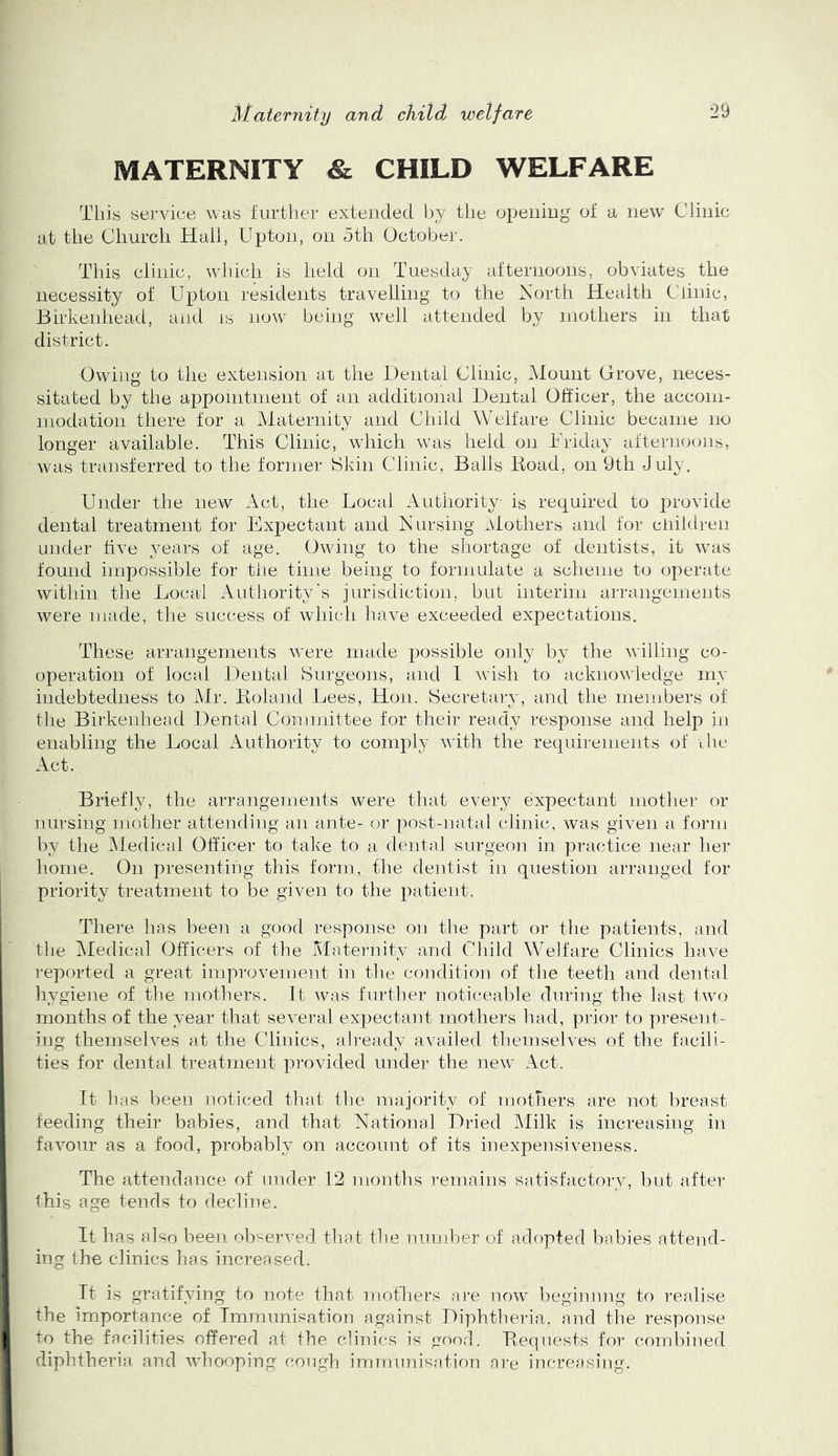 MATERNITY & CHILD WELFARE This service was further extended by tlie opening of a new Clinic at the Church Hail, Upton, on 5th October. This clinic, which is held on Tuesday afternoons, obviates the necessity of Upton residents travehing to the North Health Clinic, Birkenhead, and is now being well attended by inothers in that district. Owing to the extension at the Dental Clinic, Mount Grove, neces- sitated by the appointnient of an additional Dental Officer, the accoin- niodation there for a Maternity and Child Welfare Clinic became no longer available. This Clinic, which was held on Uriday afternoons, was transferred to the former tSkin Clinic, Balls Koad, on 9th July. Under the new Act, the Local Authority is required to j^rovide dental treatment for Expectant and Nursing Mothers and for cliildren under five years of age. Owing to the shortage of dentists, it was found impossible for the time being to formulate a scheme to operate within the Local Authority's jurisdiction, but interim arrangements were made, the success of which have exceeded expectations. These arrangements were made possible only by the willing co- operation of local Dental Surgeons, and I wish to acknowledge my indebtedness to Mr. Boland Lees, Hon. Secretary, and the members of the Birkenhead Dental Committee for their ready response and help in enabling the Local Authority to comply with the requirements of ihe Act. Briefly, the arrangements were that every expectant motlier or nursing mother attending an ante- or post-natal clinic, was given a form by the IMedical Officer to take to a dental surgeon in practice near her home. On presenting this form, the dentist in question arranged tor priority treatment to be given to the patient. There has been a good response on the part or the patients, and tlie Medical Officers of the Maternity and Cliild Welfare Clinics have reported a great improvement in the condition of the teeth and dental hygiene of the mothers. It was further noticeable during the last two months of the year that several expectant mothers liad, prior to present- ing themselves at the Clinics, already availed themselves of the facili- ties for dental treatment provided under the new Act. It has been noticed that the majority of mothers are not breast feeding their babies, and that National Dried klilk is increasing in favour as a food, probably on account of its inexpensiveness. The attendance of under 12 months remains satisfactory, but afte]- this age tends to decline. It has also been observed that the numljer of adopted babies attend- ing the clinics has increased. It is gratifying to note that rnotliers are now beginnng to realise the importance of Immunisation against Diphtheria, and the response to the facilities offered at the clinics is good. Bequests for combined diphtheria and whooping cough immunisation are increasing.