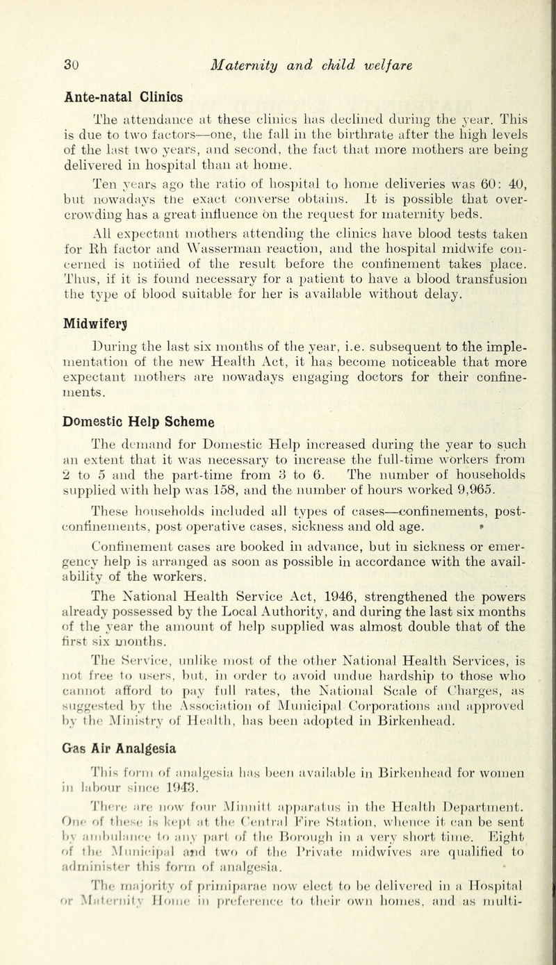 Ante-natal Clinics The attendance at these clinics has declined during the year. This is due to two factors—one, the fall in the birthrate after the high levels of the last two years, and second, the fact that more mothers are being delivered in hosi^ital than at home. Ten years ago the ratio of hospital to home deliveries was 60: 4U, but nowadays tire exact converse obtains. It is possible that over- crowding has a great influence on the request tor maternity beds. All expectant mothers attending the clinics have blood tests taken for Ilh factor and Wasserman reaction, and the hospital midwife con- cerned is notified of the result before the confinement takes place. Thus, if it is found necessary for a patient to have a blood transfusion the type of blood suitable for her is available without delay. Midwifery During the last six months of the year, i.e. subsequent to The imple- mentation of the new Health Act, it has become noticeable that more expectant mothers are nowadays engaging doctors for their confine- ments. Domestic Help Scheme The demand for Domestic Help increased during the year to such an extent that it was necessary to increase the full-time workers from 2 to 5 and the part-time from 3 to 6. The number of households supplied with help was 158, and the number of hours worked 9,965. These households included all types of cases—confinements, post- confinements, 23ost operative cases, sickness and old age. * Confinement cases are booked in advance, but in sickness or emer- gency help is arranged as soon as possible in accordance with the avail- ability of the workers. The National Health Service iVet, 1946, strengthened the powers already possessed by the Local Authority, and during the last six months of the year the amount of help supplied was almost double that of the first six months. The Seiuice, unlike luost of the other National Health Services, is not free to users, })ut, in order to avoid undue liardship to those who cannot attord to 2)ay full rates, the National Scale of Cliarges, as suggested })y the Association of Municipal Coj'porations and ap2)roved by tin.' Ministry of Health, has been adoj)ted in Birkenhead. Gas Air Analgesia I'his form oi' :ui;dgesia has been available in Birkeidiead for women ill labour since 1943. 'I’lici'c ;irc iife.v' four .MiiuiiH apparatus in the Health Ifejiartment. <)\\f of these is kept at the Central l^hrc*- Station, whence it/ can be sent b\ aitibiihniec to :in_\ part c>f the Borough in a, very short time. Might of the .Muiiieipal jijid two of th(‘, Prival-e miclwives are qualified to admini-ter tin's fV>rin fd' analgesia. The iriajfa-ity of primiparae now elect to be delivei'ed in a llos))ital or Mateniit\ Ibane in preference to thdr own homes, and as multi-