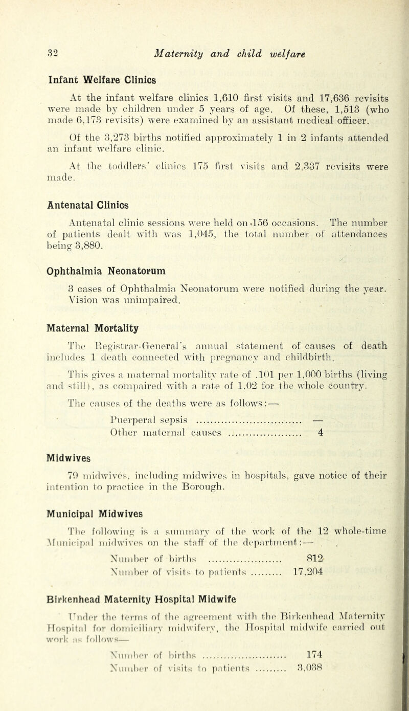 Infant Welfare Clinics At the infant welfare clinics 1,610 first visits and 17,636 revisits were made by children under 5 years of age. Of these, 1,513 (who made 6,173 revisits) were examined by an assistant medical officer. Of the 3,273 births notified approximately 1 in 2 infants attended an infant welfare clinic. At the toddlers’ clinics 175 first visits and 2,337 revisits were made. Antenatal Clinics Antenatal clinic sessions were held on.156 occasions. The number of patients dealt with was 1,045, the total number of attendances being 3,880. Ophthalmia Neonatorum 3 cases of Ophthalmia Neonatorum were notified during the year. Vhsion was unim2:)aired. Maternal Mortality The Registrar-Generars annual statement of causes of death iucludes 1 death connected witli })regnancy and childbirth. This gives a maternal mortality rate of .101 per 1,000 births (living and still), as compaired with a rate of 1.02 for the whole country. The causes of the deaths were as follows:—• Puerperal sepsis — Other maternal causes 4 Midwives 70 midwives, iiudiuling midwives in hospitals, gave notice of their intent ion to practice in the Borough. Municipal Midwives d’lie frjllowing is a summary of the work of the 12 whole-time .Mmii(d}):il midwives on tin* staff of th(‘ dc'partment: — Nimd)C*r f)f births 812 Nmid)er of visits tf) p;di(ads 17,204 Birkenhead Maternity Hospital Midwife Ihider the terms f)f the agiasntKMd with th(' Birkeiduvad Araternity Hr)spital for floudeiliai’v midwifery, tla* Hospital nii<lwif(' cariaed out work a follows— Viimhe)' of births 174 Number r)f \isits to ])atients 3,038