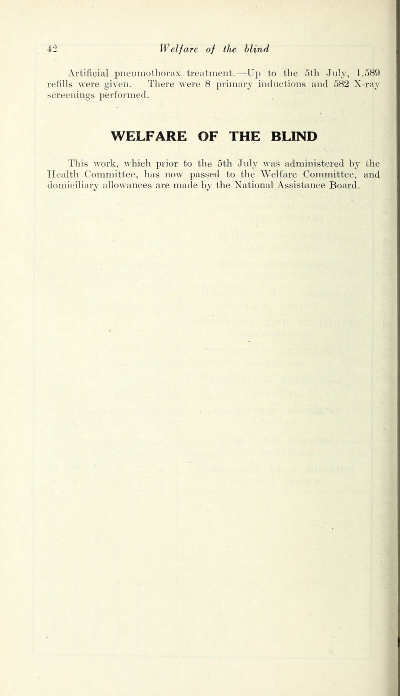 Welfare of tJw hlind 4'j Artificial pneumothorax treatment.—Up to the 5th July, 1,5^^ refills were given. There were 8 primary inductions and 582 X-ray screenings performed. WELFARE OF THE BLIND This work, which prior to the 5th July was administered by the Health Committee, has now passed to the Welfare Committee, and domiciliary allowances are made by the National Assistance Board. c