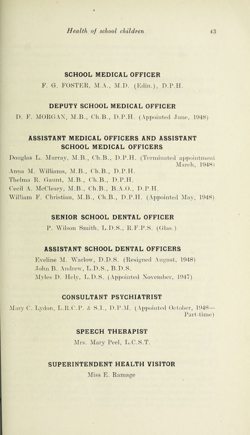 SCHOOL MEDICAL OFFICER F. Ct. foster, M.A., M.D. (Edin.), D.P.H. DEPUTY SCHOOL MEDICAL OFFICER E. F. MORGAN, M.B., Ch.B., D.P.H. (Appointed June, 1948) ASSISTANT MEDICAL OFFICERS AND ASSISTANT SCHOOL MEDICAL OFFICERS Douglas L. Murray, M.B., Ch.B., D.P.H. (Terminated appointment Alarch, 1948) Anna M. Williams, M.B., Ch.B., D.P.H. Thelma R. Gaunt, M.B., Ch.B., D.P.H. Cecil A. McCleary, M.B., Ch.B., B.A.O., D.P.H. William F. Christian, M.B., Ch.B., D.P.H. (Appointed May, 1948) SENIOR SCHOOL DENTAL OFFICER P. Wilson Smith, L.D.S., R.F.P.S. (Glas.) ASSISTANT SCHOOL DENTAL OFFICERS Eveline M. Warlow, D.D.S. (Resigned August, 1948) John B. Andrew, L.D.S., B.D.S. INIyles D. Hely, L.D.S. ( Appointed November, 1947) CONSULTANT PSYCHIATRIST Alary C. Lydon, L.R.C.P. S.I., D.P.AI. (Appointed October, 1948— Part-time) SPEECH THERAPIST Airs. Alary Peel, L.C.S.T. SUPERINTENDENT HEALTH VISITOR Aliss E. Ramage