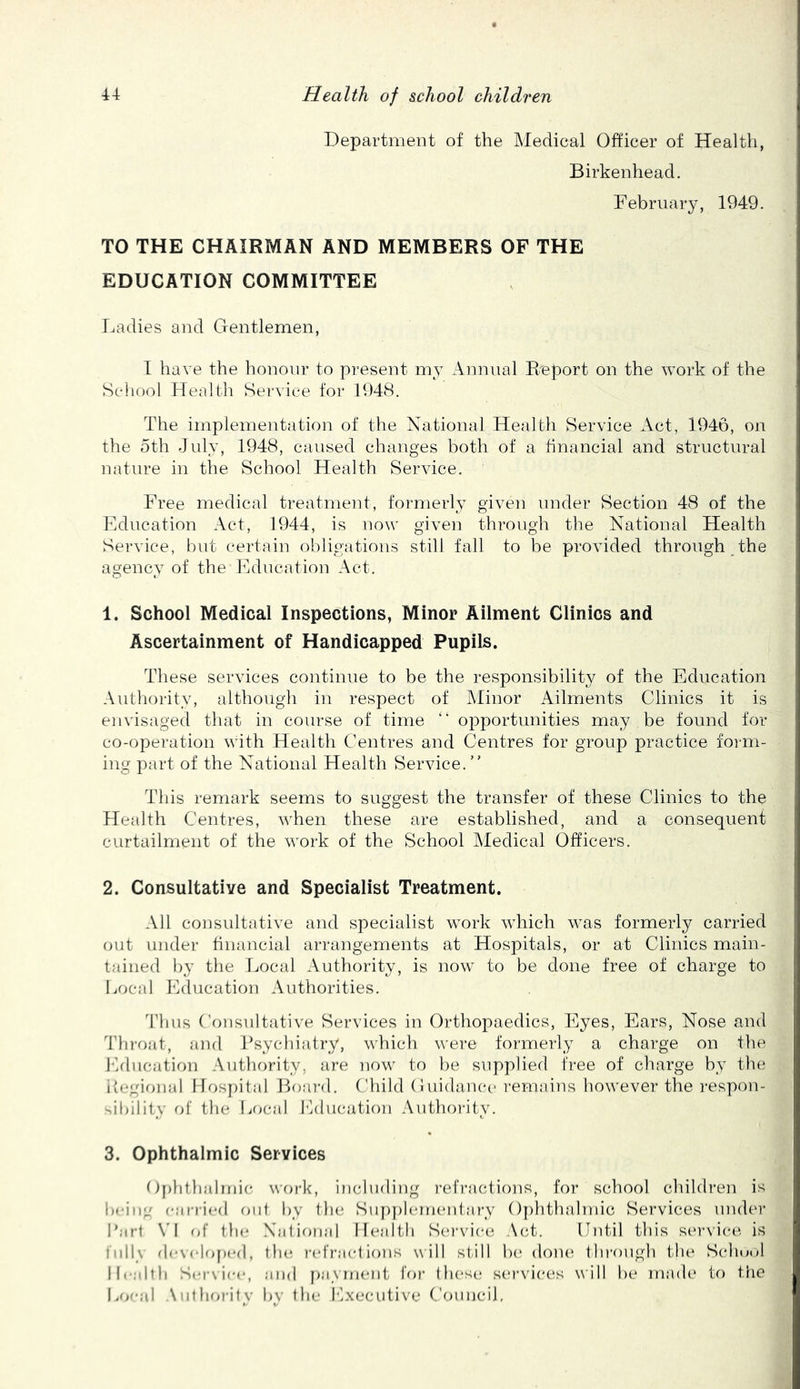 Department of the Medical Officer of Health, Birkenhead. February, 1949. TO THE CHAIRMAN AND MEMBERS OF THE EDUCATION COMMITTEE Ladies and Gentlemen, T have the honour to present my Annual Enport on the work of the School Health Service for 1948. The implementation of the National Health Service Act, 1946, on the 5th July, 1948, caused changes both of a financial and structural nature in the School Health Service. Free medical treatment, formerly given under Section 48 of the Education Act, 1944, is now given through the National Health Service, but certain obligations still fall to be provided through the agency of the Education Act. 1. School Medical Inspections, Minor Ailment Clinics and Ascertainment of Handicapped Pupils. These services continue to be the responsibility of the Education Authority, although in respect of Alinor Ailments Clinics it is envisaged that in course of time “ opportunities may be found for co-operation with Health Centres and Centres for group practice foi m- ing part of the National Health Service. This remark seems to suggest the transfer of these Clinics to the Health Centres, when these are established, and a consequent curtailment of the work of the School Medical Officers. 2. ConsultatiYC and Specialist Treatment. All consultative and specialist work which was formerly carried out under financial arrangements at Hospitals, or at Clinics main- tained by the fjocal Authority, is now to be done free of charge to Local Education Authorities. Tims Consultative Services in Orthopaedics, Eyes, Ears, Nose and Throat, and Psychiatry, which were formerly a charge on the I'klucation Authority, are now to be supplied free of charge by the itegional IIosj)ital Boai'd. Child Cuidaiu'c remains however the i-espon- dbility of the Local Education Authoi-ity. 3. Ophthalmic Services Oplitlialmic work, including I’efi’acfions, for school children is being earried out by the Siq)pl(un(‘ntary 0[)hthalmic Services under Part \'I (>{' the Xational Health Sca’vica^ Act. Until this S(‘rvice is fully devekj[)ed, tlu; refract i()ns w ill st ill b(‘ done', tlu-ough the Schu»»l Health Seiwiee, and })a_\ rneiit for these; services will be made If) the I.oeal Antimritv bv the Executive Council,