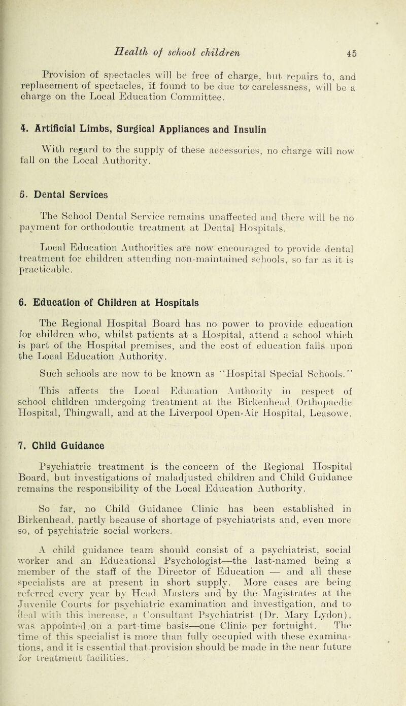 Provision of spectacles will be free of charge, but repairs to, and replacement of spectacles, if found to be due to- carelessness, will be a charge on the Local Education Committee. 4. Artificial Limbs, Surgical Appliances and Insulin With regard to the supply of these accessories, no charge will now fall on the Local Authority. 5. Dental Services The School Dental Service remains unaffected and there will be no payment for orthodontic treatment at Dental Hospitals. Local Education Authorities are now encouraged to provide dental treatment for children attending non-maintained schools, so far as it is practicable. 6. Education of Children at Hospitals The Regional Hospital Board has no power to provide education for children who, whilst patients at a Hospital, attend a school which is part of the Hospital premises, and the cost of education falls upon the Local Education Authority. Such schools are now to be known as “Hospital Special Schools. This affects the Local Education Authority in respect of school children undergoing treatment at the Birkenhead Orthopaedic Hospital, Thingwall, and at the Liverpool Open-Air Hospital, Leasowe. 7. Child Guidance Psychiatric treatment is the concern of the Regional Hospital Board, but investigations of maladjusted children and Child Guidance remains the responsibility of the Local Education Authority. So far, no Child Guidance Clinic has been established in Birkenhead, partly because of shortage of psychiatrists and, even more so, of psychiatric social workers. A child guidance team should consist of a psychiatrist, social worker and an Educational Psychologist—the last-named being a member of the staff of the Director of Education — and all these specialists are at present in short supply. More cases are being referred every year by Head ’\Iasters and by the Magistrates at the Juvenile Courts for psychiatric examination and investigation, and to (leal with this increase, a Consultant Psychiatrist (Dr. Mary Lydon), was appointed.on a part-time basis—one Clinic per fortnight. The time of this specialist is more than fully occupied with these examina- tions, and it is essential that provision should be made in the near future for treatment facilities.