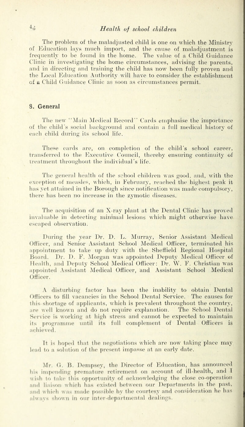 The problem of tlie maladjusted child is one on which the Ministry of I^ducation lays much import, and the cause of maladjustment is frequently to be found in the home. The value of a Child Guidance Clinic in investigating the home circumstances, advising the parents, and in directing and training the child has now been fully proven and the Local ILhication Authority will have to consider the establishment of a Child Guidance Clinic as soon as circumstances permit. S. General The new “Alain Aledical Record” Cards emphasise the importance of the child's social background and contain a full medical history of each child during its school life. These cards are, on completion of the child’s school career, transferred to tlie I'lxecutive Council, thereby ensuring continuity of treatment throughout the individual’s life. The genei'al health of the school children was good, and, with the exception of measles, which, in February, reached the higliest peak it has yet attained in the Boi*ough since notihcation was made compulsory, there has been no increase in the zymotic diseases. The acquisition of an X-ray plant at the Dental Clinic has proved invaluable iu detecting minimal lesions which might otherwise have escaped observation. During the year Dr. D. L. Alurray, Senior Assistant Aledical Officer, and Senior Assistant School Aledical Officer, terminated his a])pointment to take up duty witli the Sheffield Regional Hospital Board. Dr. D. F. Alorgan was appointed Deputy Aledical Officer of Ileallh, and Deputy School Aledical Officer: Dr. W. F. Christian was a))pointed Assistant Aledical Officer, and Assistant School Medical (Officer. A disturbing factor has been the inability to obtain Dental Officers to fill vacancies in the School Dental Service. The causes for this shoi-tage of a]')plicants, which is prevalent throughout the country, a?-e well known and do not require explanation. The School Dental S(M-vice is woi-king at high stress aiid caimot be expected to maintain its pi-f)gi-amme until its ftdl complement of Dental Officers is achieved. It is hf)ped that the negotiations which are now taking place may haul \() a sobilimi of the pia'sent impasse at an early date. Mr. Oi. R. Demy)S(iy, the Direc^tor of Fdiuaation, has announced hi- inqxaidiiig prematura* radii’eiru'ut orr aca*a)imt of ill-herdth, and 1 V. i h to tak'e tliis opj)f>r’1 unity of aelmowledgirrg the (dose co-operaitiorr and liaisfjii whirdi has existerl betwa'cn our' 1 )(*parlm(-*uts in th(*, past, and wliifdi was made yrossible Iry liar eourt(*sy and consideration he has alway howti irr our iriter’-departmental dealings.