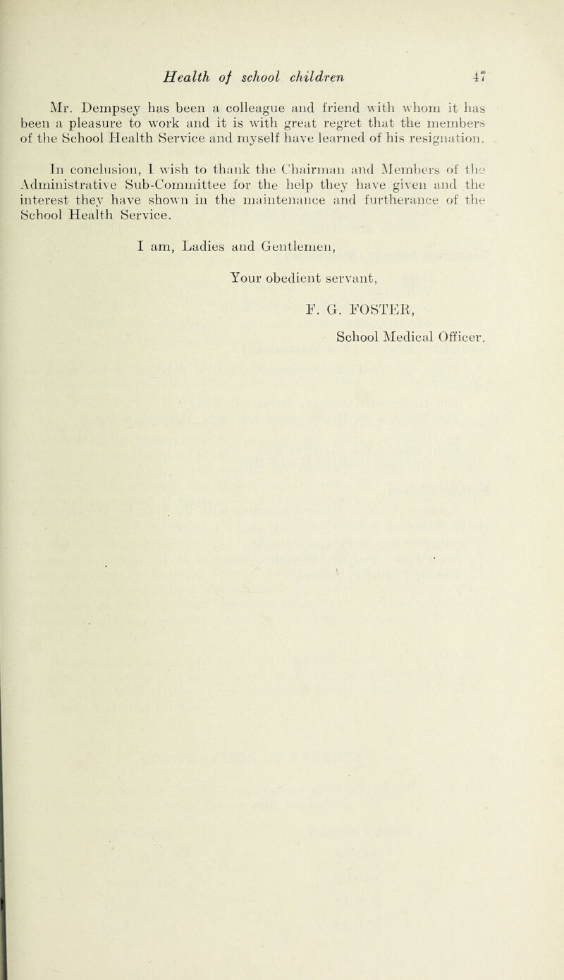 Mr. Dempsey has been a colleague and friend with whom it has been a pleasure to work and it is with great regret that the members of the School Health Service and myself have learned of his resignation. In conclusion, 1 wish to thank the Chairman and Members of the Administrative Sub-Committee for the help they have given and the interest they have shown in the maintenance and furtherance of the School Health Service. I am, Ladies and Gentlemen, Your obedient servant, F. G. FOSTEB, School Medical Officer.