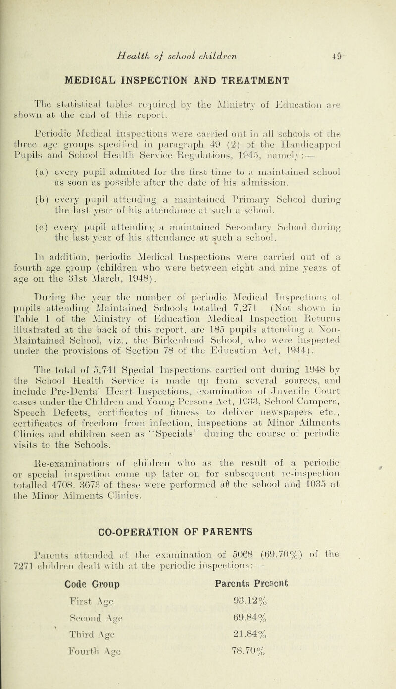 MEDICAL INSPECTION AND TREATMENT The statistical tables required by the ^liiiistry ot J^lducatiou are shown at the end of this rejjort. Periodic IMedical Inspections were carried out in all schools of the three age groups specified in paragraph 49 (2) of the Handicapped Pupils and School Health Service Regidations, 1945, nainely: — (a) every pupil admitted for the first time to a maintained school as soon as possible after the date of his admission. (b) every pupil attending a maintained Primary School during the last year of his attendance at such a school. (c) every pupil attending a maintained Secoiidary School during the last year of his attendance at such a school. In addition, periodic Medical Inspections vere carried out of a fourth age group (children who were between eight and nine years of age on the 31st ]\Iarch, 1948). During the year the number of periodic JMedical Inspections ot pupils attending Maintained Schools totalled 7,271 (Not shown in Table I of the Ministry of Education Medical Inspection Returns illustrated at the back of this report, are 185 x^upils attending a Non- IMaintained School, viz., the Birkenhead School, who were inspected under the provisions of Section 78 of the Education Act, 1944). The total of 5,741 Special Inspections carried out during 1948 by the School Health Service is made up from several sources, and include Pre-Dental Heart Inspections, examination of Juvenile Court cases under the Children and Young Persons Act, 1933, School Campers, Speech Defects, certificates of fitness to deliver newspapers etc., certificates of freedom from infection, inspections at Minor Ailments Clinics and children seen as “Specials’* during the course of periodic visits to the Schools. Re-examinations of children who as the result of a periodic or special inspection come up later on for subsequent re-inspection totalled 4708. 3673 of these were performed aT the school and 1035 -at the Jlinor Ailments Clinics. CO-OPERATION OF PARENTS Parents attended at the examination of 5068 (69.70%) of the 7271 children dealt with at the periodic inspections: — Code Group First Age Second Age Third Age Parents Present 93.12% 69.84% 21.84% Fourth Age