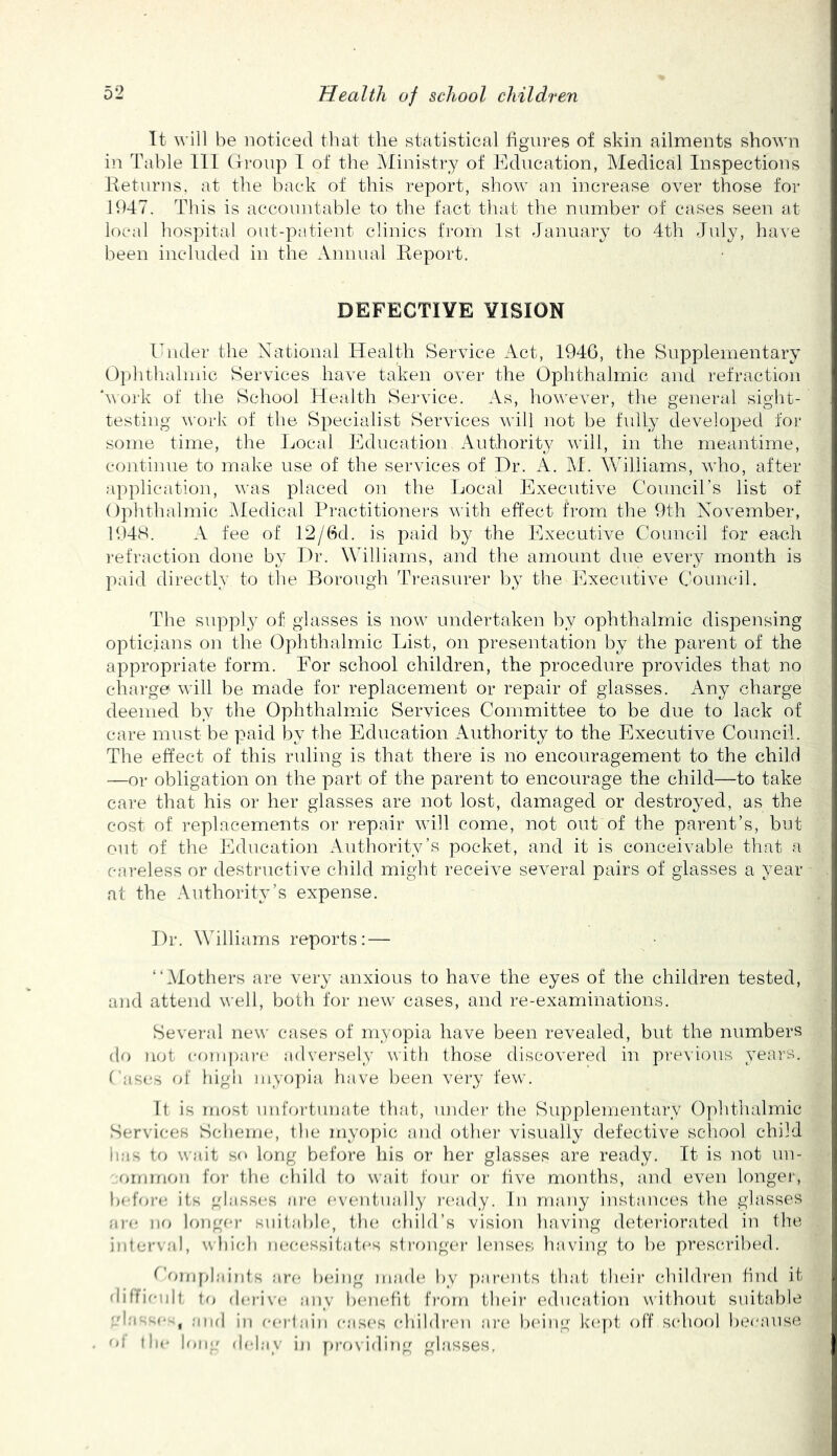 It will be noticed that the statistical hgiires of skin ailments shown in Table 111 Gi-onp I of the Ministry of Education, Medical Inspections Eeturns. at the back of this report, show an increase over those for 1947. This is acconntable to the fact that the number of cases seen at local hospital out-patient clinics from 1st January to 4th July, have been included in the Annual Report. DEFECTIVE VISION Ihuler the National Health Service Act, 1946, the Supplementary Oplithalmic Services have taken over the Ophthalmic and refraction h\oi‘k of the School Health Service. As, however, the general sight- testing work of the Specialist Services will ]iot be fully developed for some time, the Local Education Authority will, in the meantime, continue to make use of the services of I)r. A. M. Williams, who, after application, was placed on the Local Executive Councirs list of Ophthalmic IMedical Practitioners with effect from the 9th November, lt)48. A fee of 12/6d. is paid by the Executive Council for each 1‘efraction done by Hr. Williams, and the amount due every month is jaiid directly to the Borough Ih-easurer by the Executive Council. The supply of glasses is now undertaken by ophthalmic dispensing opticians on the Ophthalmic lust, on presentation by the parent of the appropriate form. For school children, the procedure provides that no charge will be made for replacement or repair of glasses. Any charge deemed by the Ophthalmic Services Committee to be due to lack of care must be paid by the Education Authority to the Executive Council. The effect of this ruling is that there is no encouragement to the child —or obligation on the part of the parent to encourage the child—to take care that his or her glasses are not lost, damaged or destroyed, as the cost of replacements or repair will come, not out of the parent’s, but out of the Education Authority’s pocket, and it is conceivable that a careless or destructive child might receiv^e several pairs of glasses a year at the Authority’s expense. Dr. Williams reports: — “Mothers are very anxious to have the eyes of the children tested, and attend well, both for new cases, and re-examinations. Sevei-al new cases of myopia have been revealed, but the numbers do not compare advei'sely witli those discovered in previous yeai'S. Cases of high uiyoy)ia have been veiy few. Tt is most imfoi'tunate tluit, iindei* the Supplementary Ophthalmic Services Scheme, the myopic and other visually defective school child has to wait so long before his or her glasses are ready. Tt is not un- funmon ff)r the cliild to wait four or five months, and even longei-, before its glasses are eventually laaidy. In many instances the glasses a)<* no longei' suitable, tfui (diild’s vision having detei'iorated in the interval, uhicb necessitates strongcM' lenses having to be prescribed. OomyJaints are being ma(h‘ by yiarcmts that their (dnhh'en find if diffienit to flerive any benefit from their edncaiion without suitable ^d;r- o* , and in certain eases (diildiam are Ix'ing keyit off S(diool beeiuise ol the h»ng <h*lay in ya-osifling glasses,