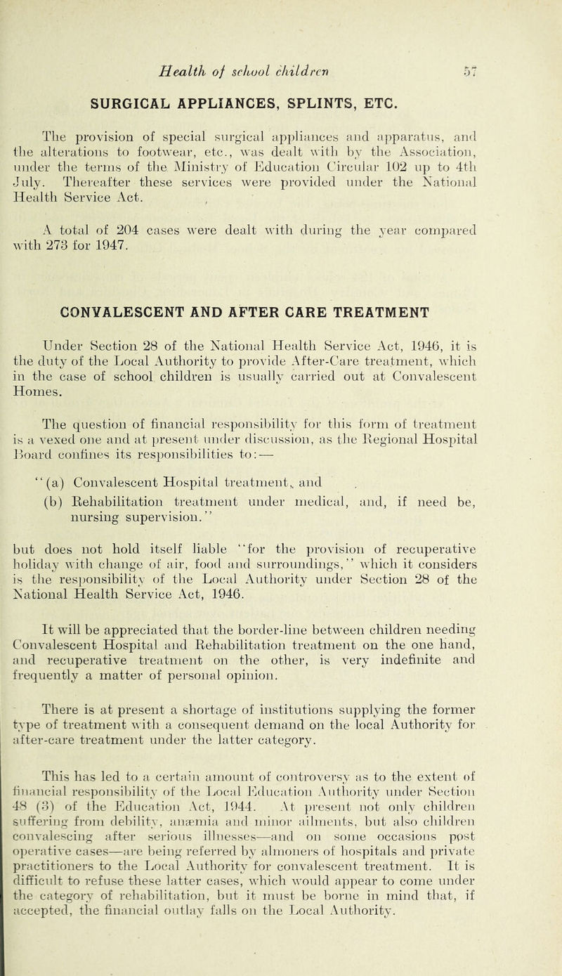 SURGICAL APPLIANCES, SPLINTS, ETC. The provision of special surgical appliances and apparatus, and the alterations to footwear, etc., was dealt with by the Association, under the terms of tha Ministry of Education Circular 102 up to 4th July. Thereafter these services were provided under the National Health Service Act. A total of 204 cases were dealt with during the vear compared with 273 for 1947. CONVALESCENT AND AFTER CARE TREATMENT Under Section 28 of the National Health Service Act, 1946, it is the duty of the Local Authority to provide After-Care treatment, which in the case of school children is usually carried out at Convalescent Homes. The question of financial responsibility for this form of treatment is a vexed one and at present under discussion, as the llegional Hosj^ital Jloard confines its responsibilities to: — “(a) Convalescent Hospital treatment,, and (b) Rehabilitation treatment under medical, and, if need be, nursing supervision.” but does not hold itself liable “for the provision of recuperative holiday with change of air, food and surroundings,” which it considers is the responsibility of tlie Local Authority under Section 28 of the National Health Service Act, 1946. It will be appreciated that the border-line between children needing Convalescent Hospital and Rehabilitation treatment on the one hand, and recuperative treatment on the other, is very indefinite and frequently a matter of personal opinion. There is at present a shortage of institutions supplying the former type of treatment with a consequent demand on the local Authority for after-care treatment under the latter category. This has led to a certain amount of controversy as to the extent of financial responsibility of the Local Education Authority under Section 48 (3) of the Education Act, 1944. At present not only children suffering from debility, ansemia and minor ailments, but also children convalescing after serious illnesses—and on some occasions post operative cases—are being referred by almoners of hospitals and private practitioners to the Local Authority for convalescent treatment. It is difficult to refuse these latter cases, which would appear to come under the category of rehabilitation, but it must be borne in mind that, if accepted, the financial outlay' falls on the Local Authority.