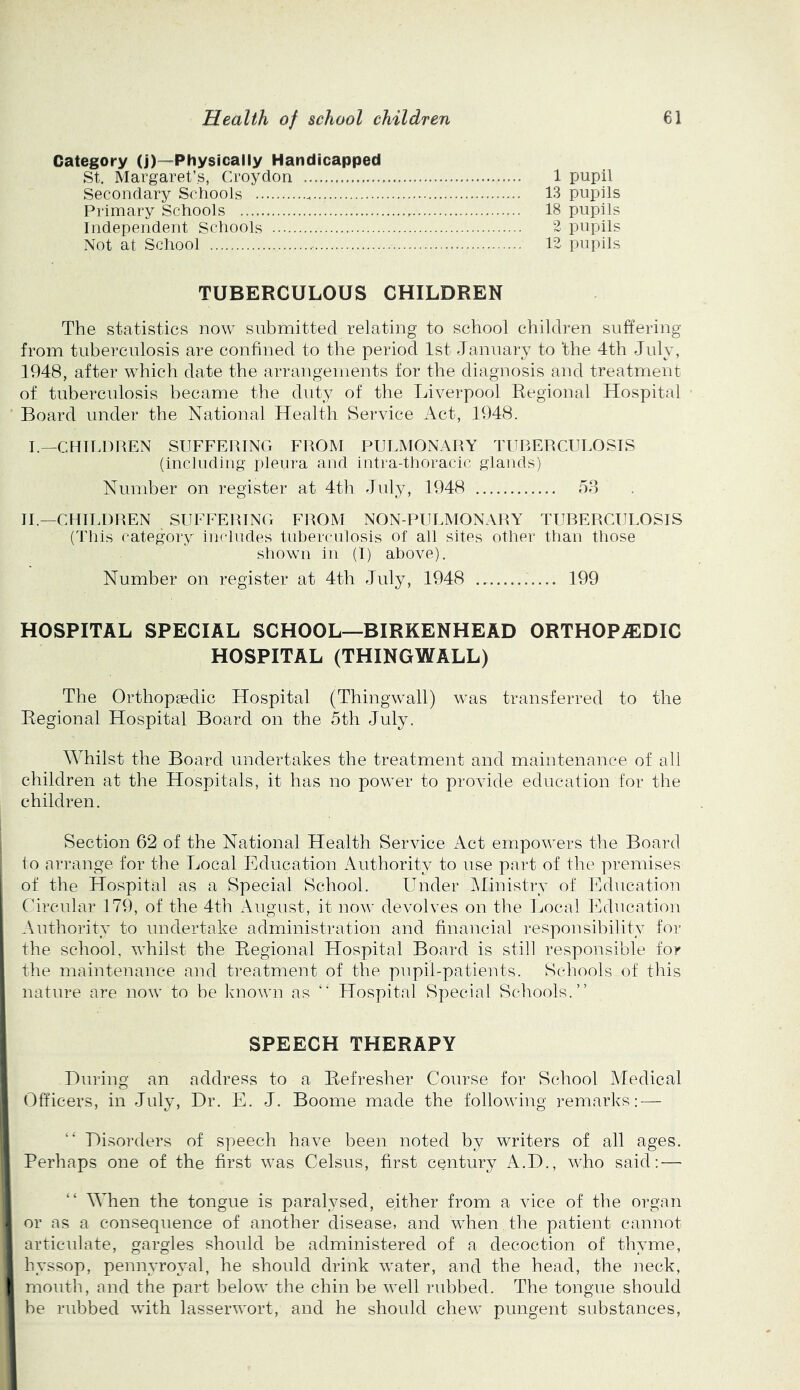 Category (j)—Physically Handicapped St. Margaret’s, Croydon 1 pupil Secondary Schools 13 pupils Primary Schools 18 pupils Independent Schools 2 pupils Not at School 12 pupils TUBERCULOUS CHILDREN The statistics now submitted relating to school children suffering from tuberculosis are confined to the period 1st January to the 4th July, 1948, after which date the arrangements for the diagnosis and treatment of tuberculosis became the duty of the Jjiverpool Regional Hospital Board under the National Health Service Act, 1948. I.—CHIIdlREN SUFFERING FROM PULMONARY TURERCULOSIS (including pleura and intra-thoracic glands) Number on register at 4th July, 1948 58 IF—CHII.DREN SUFFERING FROM NON-PULMONARY TUBERCULOSIS (Tills (^ategory includes tuberculosis of all sites other than those shown in (I) above). Number on register at 4th July, 1948 199 HOSPITAL SPECIAL SCHOOL—BIRKENHEAD ORTHOPAEDIC HOSPITAL (THINGWALL) The Orthopaedic Hospital (Thingwall) was transferred to the Regional Hospital Board on the 5th July. Whilst the Board undertakes the treatment and maintenance of all children at the Hospitals, it has no power to provide education for the children. Section 62 of the National Health Service Act empowers the Board to arrange for the Local Education Authority to use part of the premises of the Hospital as a Special School. Under JMinistrv of Ihlucation Circular 179, of the 4th August, it now devolves on the l^ocal Lklucation Authority to undertake administration and financial responsibility for the school, whilst the Regional Hospital Board is still responsible for the maintenance and treatment of the pupil-patients. Schools of this nature are now to be knoAvn as Hospital Special Schools.” SPEECH THERAPY During an address to a Refresher Course for School Medical Officers, in July, Dr. E. J. Boome made the following remarks: — Disorders of speech have been noted by writers of all ages. Perhaps one of the first was Celsus, first century A.D., who said:—■ When the tongue is paralysed, either from a vice of the organ or as a consequence of another disease, and when , the patient cannot articulate, gargles should be administered of a decoction of thyme, hyssop, pennyroyal, he should drink water, and the head, the neck, mouth, and the part below the chin be well rubbed. The tongue should be rubbed with lasserAvort, and he should chew pungent substances,