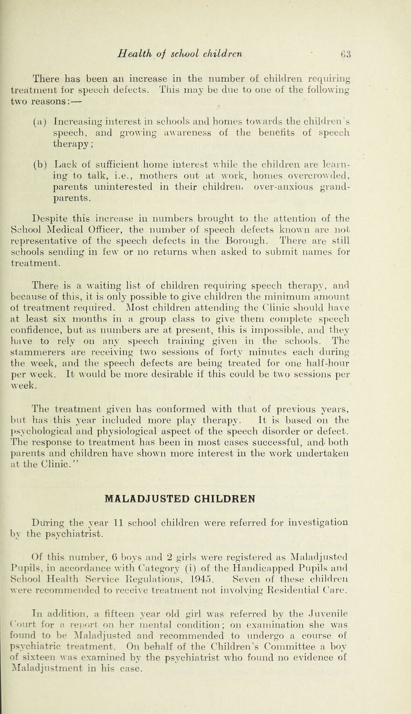 There has been an increase in the number of children requiring treatment for speech defects. This may be due to one of the following two reasons: — (a) Increasing interest in schools and homes towards the children's speech, and growing awareness of the benefits of speech therapy; (b) Lack of sufficient home interest while the children are learn- ing to talk, i.e., mothers out at work, homes overcrowded, parents uninterested in their children, over-anxious grand- parents. Despite this increase in numbers brought to the attention of the Bchool Medical Officer, the number of speech defects known are not representative of the speech defects in the Borough. There are still schools sending in few or no returns when asked to submit names for treatment. There is a waiting list of children requiring speech therapy, and because of this, it is only possible to give children the minimum amount of treatment required. Most children attending the Clinic should have at least six months in a group class to give them complete speech confidence, but as numbers are at present, this is impossible, and they have to rely on any speech training given in the schools. The stammerers are receiving two sessions of forty minutes each during tlie week, and the speech defects are being treated for one half-hour per week. It would be more desirable if this could be two sessions per week. The treatment given has conformed with that of previous years, but has this year included more play therapy. It is based on the })sychological and physiological aspect of the speech disorder or defect. The response to treatment has been in most cases successful, and both parents and children have shown more interest in the work undertaken at the Clinic. ” MALADJUSTED CHILDREN During the year 11 school childroii were referred for investigation by the psychiatrist. Of this number, 6 boys and 2 girls were registered as Maladjusted Pupils, in accordance with Category (i) of the Handicapped Pupils and School Health Service liegulations, 1945. Seven of these children were recommended to receive treatment not involving Presidential Care. In addition, a fifteen year old girl was referred by the Juvenile Court for a report on her mental coiidition; on examination she was found to be Jlaladjusted and recommended to undergo a course of psychiatric treatment. On behalf of the Children’s Committee a boy of sixteen was examined by the psychiatrist who found no evidence of ^Maladjustment in his case.