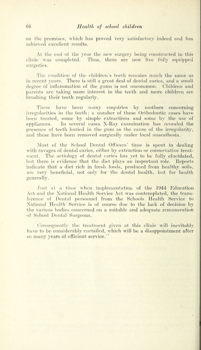 on the premises, which has proved very satisfactory indeed and has achieved excellent results. At the end of the year the new surgery being constructed in this clinic was coinpleted. Thus, there are now live fully equip^jed surgeries. The condition of the children’s teeth remains much the same as in recent years. There is still a great deal of dental caries, and a small degree of intiammation of the gums is not uncommon. Children and parents are taking more interest in the teeth and more children are brushing their teeth regularly. The]-e have been many enquiries by mothers concerning irregularities in the teeth; a number of these Orthodontic cases have been treated, some by simple extractions and some by the use of applumces. In several cases X-Eay examination has revealed the presence of teeth buried in the gum as the cause of the irregularity, and these have been removed surgically under local anaesthesia. iMost of the School Dental Officers’ time is spent in dealing with ravages of dental caries, either by extraction or conservative treat- ment. The aetiology of dental caries has yet to be fully elucidated, but there is evidence that the diet plays an important role. Eeports indicate that a diet rich in fresh foods, produced from healthy soils, are A'ery beneficial, not only for ’the dental health, but for health generally. Just at a time when iniplementation of the 1944 Education Act and the National Health Service Act was contemplated, the trans- ference of DeiE^d personnel from the Schools Health Service to National Health Service is of course due to the lack of decision by tlie various bodies concerned on a suitable and adequate remuneration of School Dental Surgeons. ('onse(jueiitly tlie treatment given at this clinic will inevitably have to be considerably curtailed, which will be a disappointment after so many years of efficient service.”