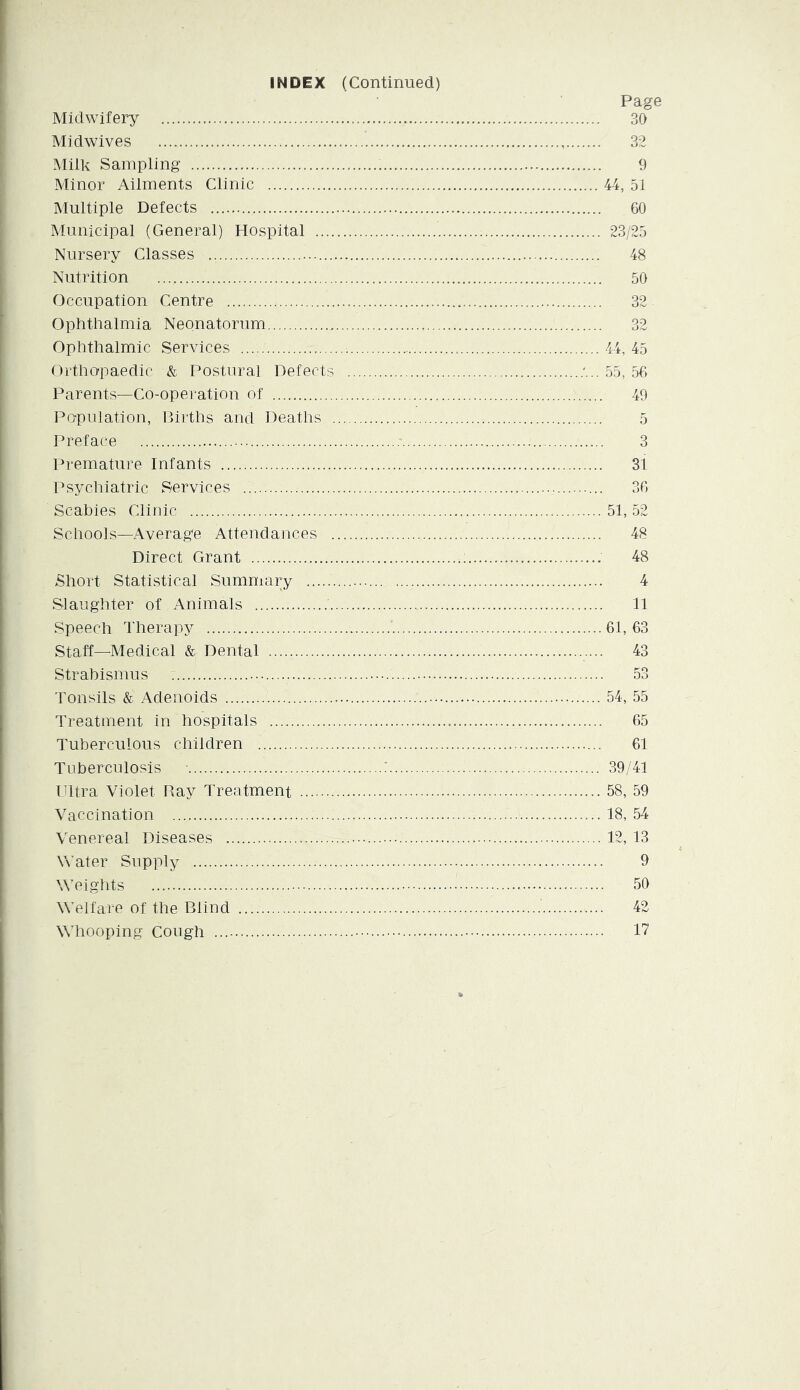INDEX (Continued) Page Midwifery 30 Midwives 32 Milk Sampling 9 Minor Ailments Clinic 44, 51 Multiple Defects 60 Municipal (General) Hospital 23/25 Nursery Classes 48 Nutrition 50 Occupation Centre 32 Ophthalmia Neonatorum 32 Ophthalmic Services 44, 45 Ortho-paedic & Postural Defects 55, 56 Parents—Co-operation of 49 Population, Births and Deatlis 5 Preface 3 Premature Infants 31 Psychiatric Services 36 Scabies Clinic 51, 52 Schools—Average Attendances 48 Direct Grant 48 Short Statistical Summary 4 Slaughter of Animals 11 Speech Therapy 61, 63 Staff—Medical & Dental 43 Strabismus 53 Tonsils & Adenoids 54, 55 Treatment in hospitals 65 Tuberculous children 61 Tuberculosis ■ : 39/41 Ultra Violet Bay Treatment 58, 59 Vaccination 18, 54 Venereal Diseases 12, 13 Water Supply 9 Weights 50 Welfare of the Blind 42 Whooping Cough 17