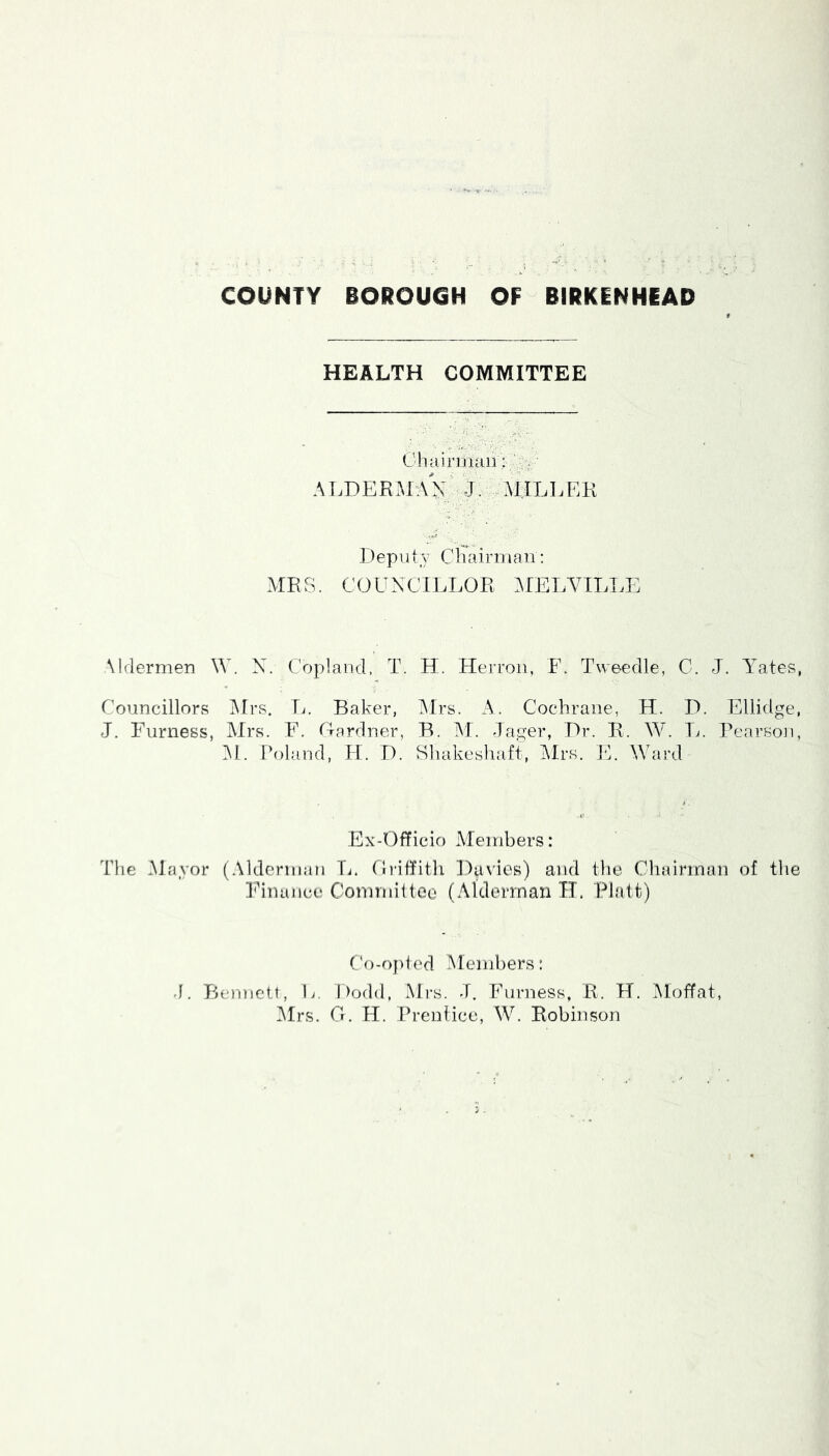 HEALTH COMMITTEE Chainuaii: ALDERMaV' j. aj.iller Depiily Cliairniaii: AIRS. COUNCILLOR AIELVTLLE Aldermen \V. N. Copland, T. H. Herron, F. Tweedle, C. J. Abates, Councillors Airs. Tj. Baker, Mrs. A. Cochrane, H. H. Ellidge, J. Furness, Airs. F. Oardner, B. AI. -lager, Dr. R. W. T.*. Pearson, Al. Poland, H. D. Sliakeshaft, Airs. E. Ward Ex-Officio Alembers: Tlie Alayor (Alderman Tj. (Iriffitli Duvios) and the Chairman of the Finance Comrniilee (Alderman IT. Piatt) Co-opted AIend)ers: -1. Bennett, li. Dodd, Mrs. -T. Furness, R. H. Aloffat, Airs. G. H. Prentice, W. Robinson
