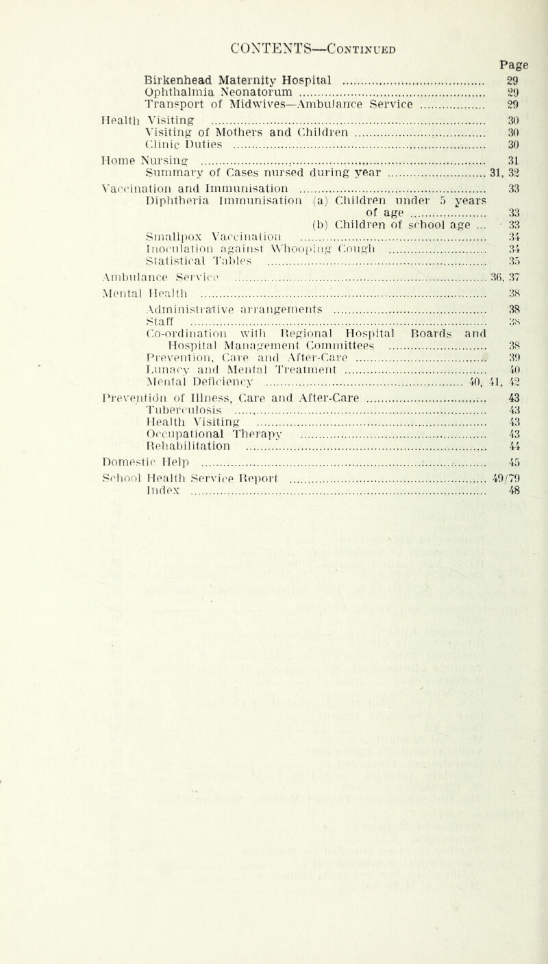 CO N TEN T S—C ontin ukd Page Birkenhead Maternity Hospital 29 Ophthalmia Neonatorum 29 Transport of Midwives—Ambulance Service 29 Health Visiting 30 Msiting of Mothers and Children 30 Clinic Duties 30 Home Nursing 31 Summary of Cases nursed during year 31, 32 \'accination and Immunisation 33 Diplitheria Immunisation (a) Children under 5 years of age 33 (b) Children of school age ... 33 Smallpox Vaccination 34 Inoculation against W’hooinng Cough 34 Statistical Tallies 3.) Ambulance Sei vice .30, 37 Mental Health 3S .Xdmiui.stra-tive ai r-angemeuts 38 Staff 3s Co-ordination wi1h Degional Hospital Boards and Hospital Management Committees 38 Dreveutioii, Care and .\rtei--Care 30 lamacy and Mental 'rreatment 40 Mental Deficiency 40, 41, 42 Ih'eveiitidn of Illness, Care and After-Care 'I'uberculosis Health Visiting Oi'cupational Therapy Rehabilitation 43 43 43 43 LL Domestic Help ; 45 School Health Service Report 40/70 Index 48