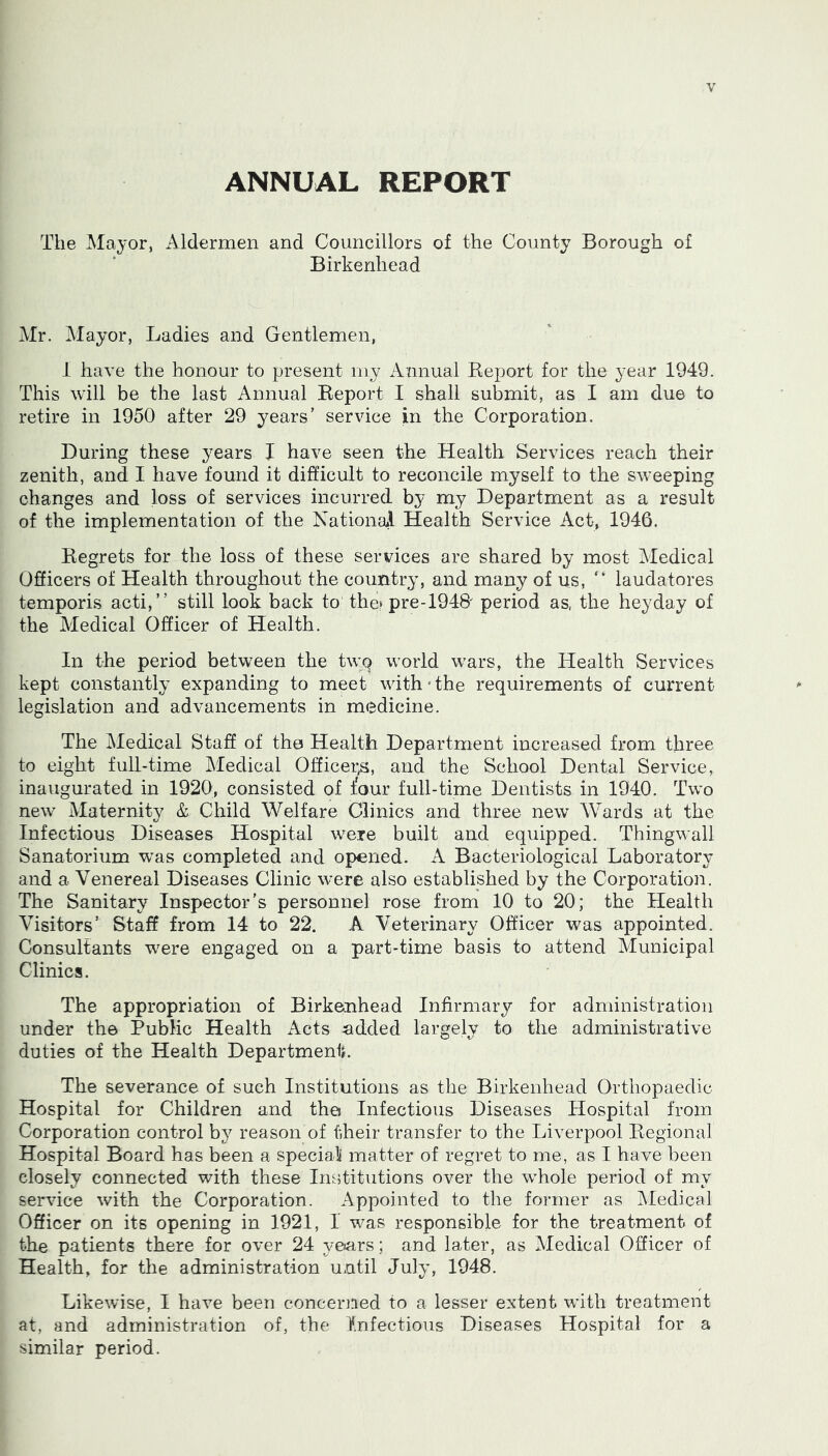 ANNUAL REPORT The Mayor, xMdermen and Councillors of the County Borough of Birkenhead Air. Alayor, Ladies and Gentlemen, i have the honour to present niy Annual Eeport for the year 1949. This will be the last Annual Report I shall submit, as I am due to retire in 1950 after 29 years' service in the Corporation. During these years I have seen the Health Services reach their zenith, and I have found it difficult to reconcile myself to the sweeping changes and loss of services incurred by my Department as a result of the implementation of the NationaJ Health Service Act, 1946. Regrets for the loss of these services are shared by most Aledical Officers of Health throughout the country, and many of us, “ laudatores temporis acti,” still look back to the? pre-194R period as, the heyday of the Medical Officer of Health. In the period between the twQ world wars, the Health Services kept constantly expanding to meet with • the requirements of current legislation and advancements in medicine. The Aledical Staff of the Health Department increased from three to eight full-time Aledical Officei;s, and the School Dental Service, inaugurated in 1920, consisted of four full-time Dentists in 1940. Two new Maternity & Child Welfare Clinics and three new Wards at the Infectious Diseases Hospital were built and equipped. Thingwall Sanatorium w^as completed and opened. Bacteriological Laboratory and a Venereal Diseases Clinic were also established by the Corporation. The Sanitary Inspector's personnel rose from 10 to 20; the Health Visitors’ Staff from 14 to 22. A Veterinary Officer was appointed. Consultants were engaged on a part-time basis to attend Municipal Clinics. The appropriation of Birkenhead Infirmary for administration under the Public Health Acts udded largely to the administrative duties of the Health Department. The severance of such Institutions as the Birkenhead Orthopaedic Hospital for Children and the Infectious Diseases Hospital from Corporation control by reason of their transfer to the Liverpool Regional Hospital Board has been a speciall matter of regret to me, as I have been closely connected with these Institutions over the whole period of my service with the Corporation. Appointed to the former as Aledical Officer on its opening in 1921, I was responsible for the treatment of the patients there for over 24 yeiars; and later, as Medical Officer of Health, for the administration until July, 1948. Likewise, I have been concerned to a lesser extent with treatment at, and administration of, the Infectious Diseases Hospital for a similar period.