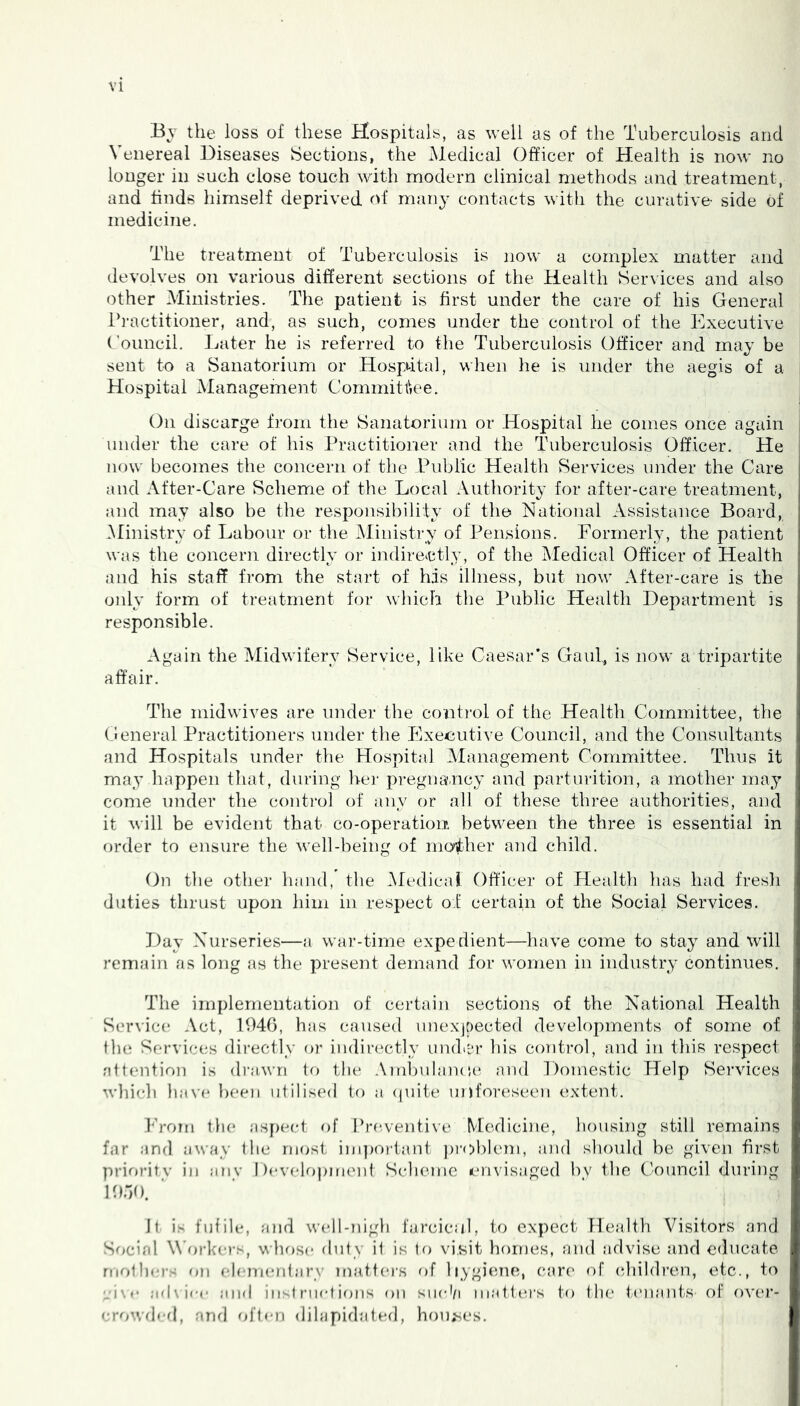 Bv the loss of these Hospitals, as well as of the Tuberculosis and Venereal Diseases Sections, the Medical Officer of Health is now no longer in such close touch with modern clinical methods and treatment, and finds himself deprived of many contacts with the curative- side of medicine. The treatment of Tuberculosis is now a complex matter and devolves on various different sections of the Health Services and also other Ministries. The patient is first under the care of his General Practitioner, and, as such, comes under the control of the Executive Council. Later he is referred to the Tuberculosis Officer and may be sent to a Sanatorium or Hospdtal, when he is \inder the aegis of a Hospital Management Committee. On discarge from the Sanatorium or Hospital he comes once again under the care of his Practitioner and the Tuberculosis Officer. He now becomes the concern of the Public Health Services under the Care and After-Care Scheme of the Local Authority for after-care treatment, and may also be the responsibility of the National Assistance Board, .Ministry of Labour or the Ministry of Pensions. Formerly, the patient was the concern directly or indirectly, of the Medical Officer of Health and his staff from the start of his illness, but now After-care is the oidy form of treatment for which the Public Health Department is responsible. Again the Midwifery Service, like Caesar’s Gauf, is now a tripartite affair. The midwives are under the control of the Health Committee, the (General Practitioners under the Exeiiutive Council, and the Consultants and Hospitals under the Hospital Management Committee. Thus it may happen that, during her pregnancy and parturition, a mother may come under the control of any or all of these three authorities, and it will be evident that co-operation between the three is essential in order to ensure the well-being of mother and child. Gn the other hand, the .Medical Officer of Health has had fresli duties thrust upon him in respect oi certain of the Social Services. Day Nurseries—a war-time expedient—have come to stay and will remain as long .as the present demand for women in industry continues. The implementation of certain sections of the National Health Service Act, 1046, has caused unexjpected developments of some of the Services directly or indirectly uiuLfr his coTitrol, and in this respect attention is drawn to the .\mlndaiaand Domestic Help Services whidi have been utilised to a (luite ujjforeseen extent. k’roni the asf)ect of I’reventive Medicine, housing still remains far and ;iway the most iin])ortant j)r(>bleni, and should be given first prirjritv in anv Development Scheme envisaged by the CV)uncil during lOoO. It is futile, and well-nigh farcicul, to expect Health Visitors and Social \\’oi-ke)-s, whose duty it is to visit homes, and .advise and educate mothers on eh-mentary itnitters of liygi(uie, c!ire of cdiildren, etc., to vise ;id\icc end iiisl met ions on siieti mattea's to the t.('n.ants of over- crowdefl, and often dilapidated, hou^es.