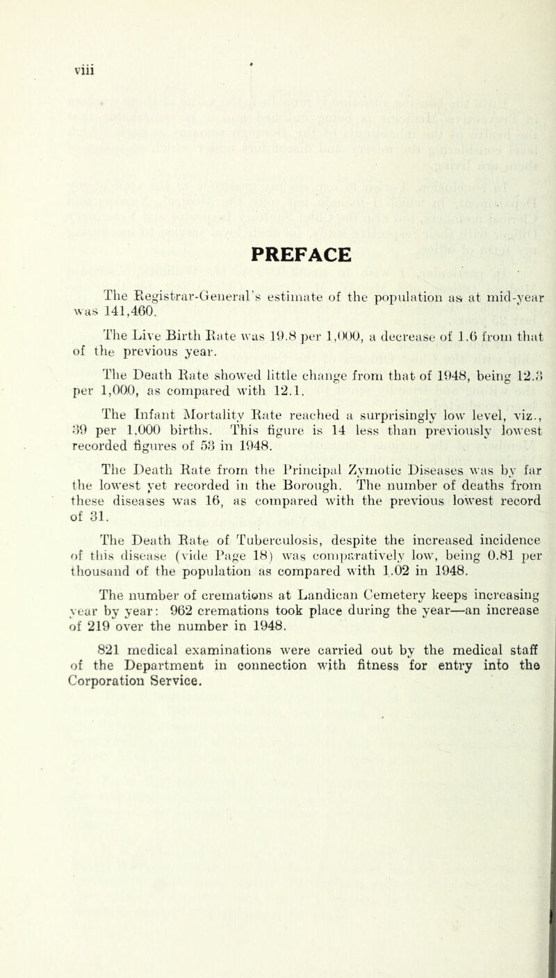 Vlll PREFACE The Registrar-General’s estimate of the population as* at mid-year was 141,460. Tlie Live Birtli Rate was 19.8 per 1,000., a decrease of 1.6 from that of tile previous year. The Death Rate showed little change from that of 1948, being 12.6 per 1,000, as compared with 12.1. The Infant Mortality Rate reached a surprisingly low level, viz., 69 per 1,000 births. This figure is 14 less than previously lowest recorded figures of 53 in 1948. The Death Rate from the Principal Zymotic Diseases was by far the lowest yet recorded in the Borough. The number of deaths from these diseases was 16, as compared with the previous lowest record of 31. The Death Rate of Tuberculosis, despite the increased incidence of this disease (vide Page 18) was comparatively low, being 0.81 per thousand of the population as compared with 1.02 in 1948. The number of cremations at Landican Cemetery keeps increasing year by year: 962 cremations took place during the year—an increase of 219 over the number in 1948. 821 medical examinations were carried out by the medical staff of the Department in connection with fitness for entry into tho Corporation Service.