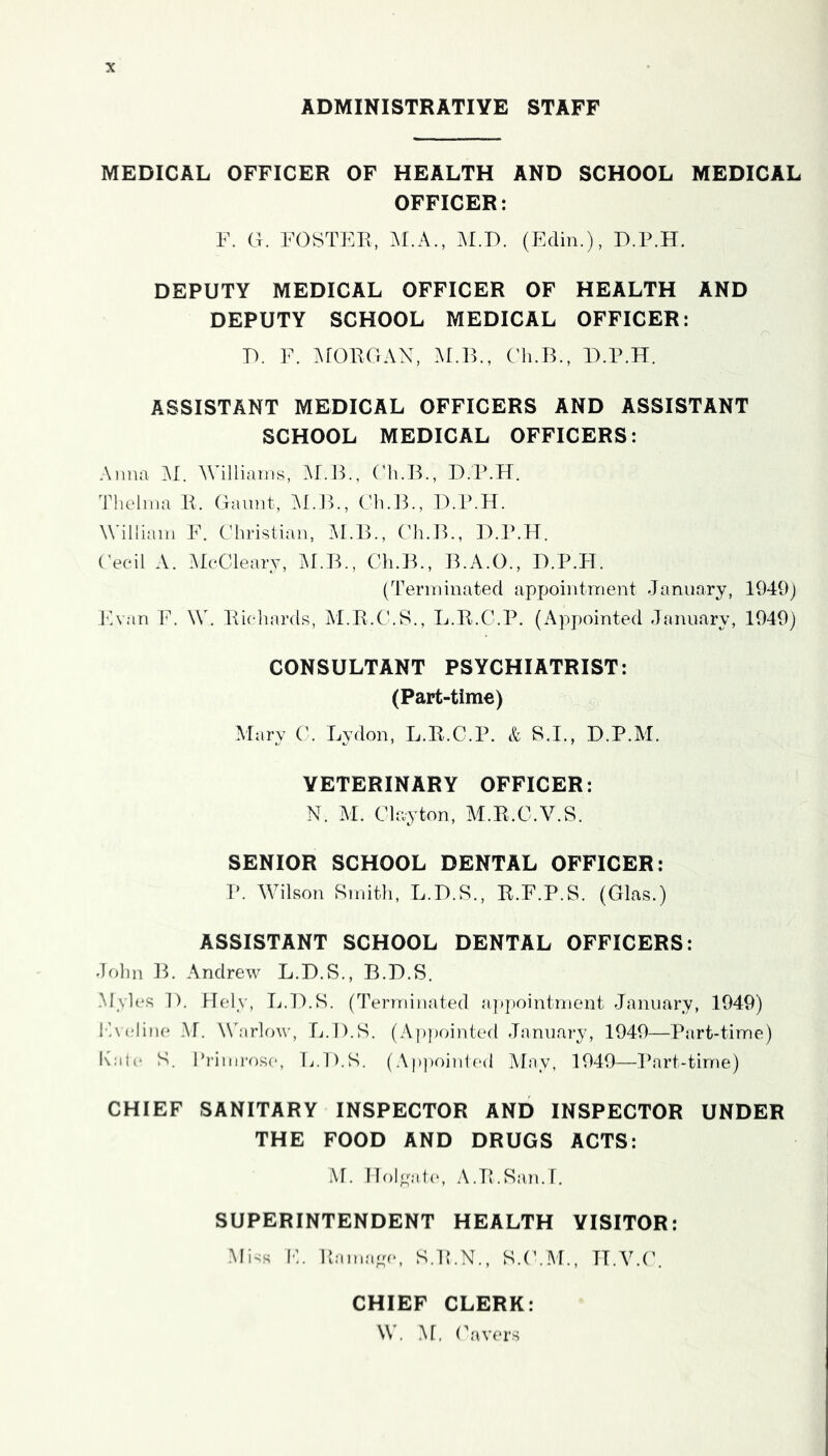 ADMINISTRATIVE STAFF MEDICAL OFFICER OF HEALTH AND SCHOOL MEDICAL OFFICER: F. G. FOSTER, M.F>. (Edin.), D.P.H. DEPUTY MEDICAL OFFICER OF HEALTH AND DEPUTY SCHOOL MEDICAL OFFICER: V>. F. ^rOROAN, Af.B., Ch.B., D.P.H. ASSISTANT MEDICAL OFFICERS AND ASSISTANT SCHOOL MEDICAL OFFICERS: Anna M. AVilliains, Af.B., Ch.B., D.P.H. Thelma R. Gamit, ALJE, Ch.B., D.P.H. William F. Christian, M.B., Ch.B., D.P.H. Cecil A. AleCleary, AI.B., Ch.B., B.A.O., D.P.H. (Terminated appointment January, 1949) IBan F. W. Richards, M.R.C.S., L.R.C.P. (Appointed January, 1949) CONSULTANT PSYCHIATRIST: (Part-time) Mary C. Lydon, L.R.C.P. & S.I., D.P.AI. VETERINARY OFFICER: N. M. Clayton, M.R.C.V.S. SENIOR SCHOOL DENTAL OFFICER: P. Wilson Smitli, L.D.S., R.F.P.S. (Glas.) ASSISTANT SCHOOL DENTAL OFFICERS: .John IT Andrew L.D.S., B.D.S. .M\les D. Hely, L.D.S. (Terminated [ippointment .January, 1949) F\(.‘line M. WAirlow, L.D.S. (Appointed .Tamiary, 1949—Part-time) K.'ih* S. I’rimrose, L.D.S. (Ap])oinled May, 1949—Part-time) CHIEF SANITARY INSPECTOR AND INSPECTOR UNDER THE FOOD AND DRUGS ACTS: M. Moloalo, A.R.San.r. SUPERINTENDENT HEALTH VISITOR: .Miys IF itama^ay S.R.N., S.('.M., H.V.(\ CHIEF CLERK: W. .M. (havers