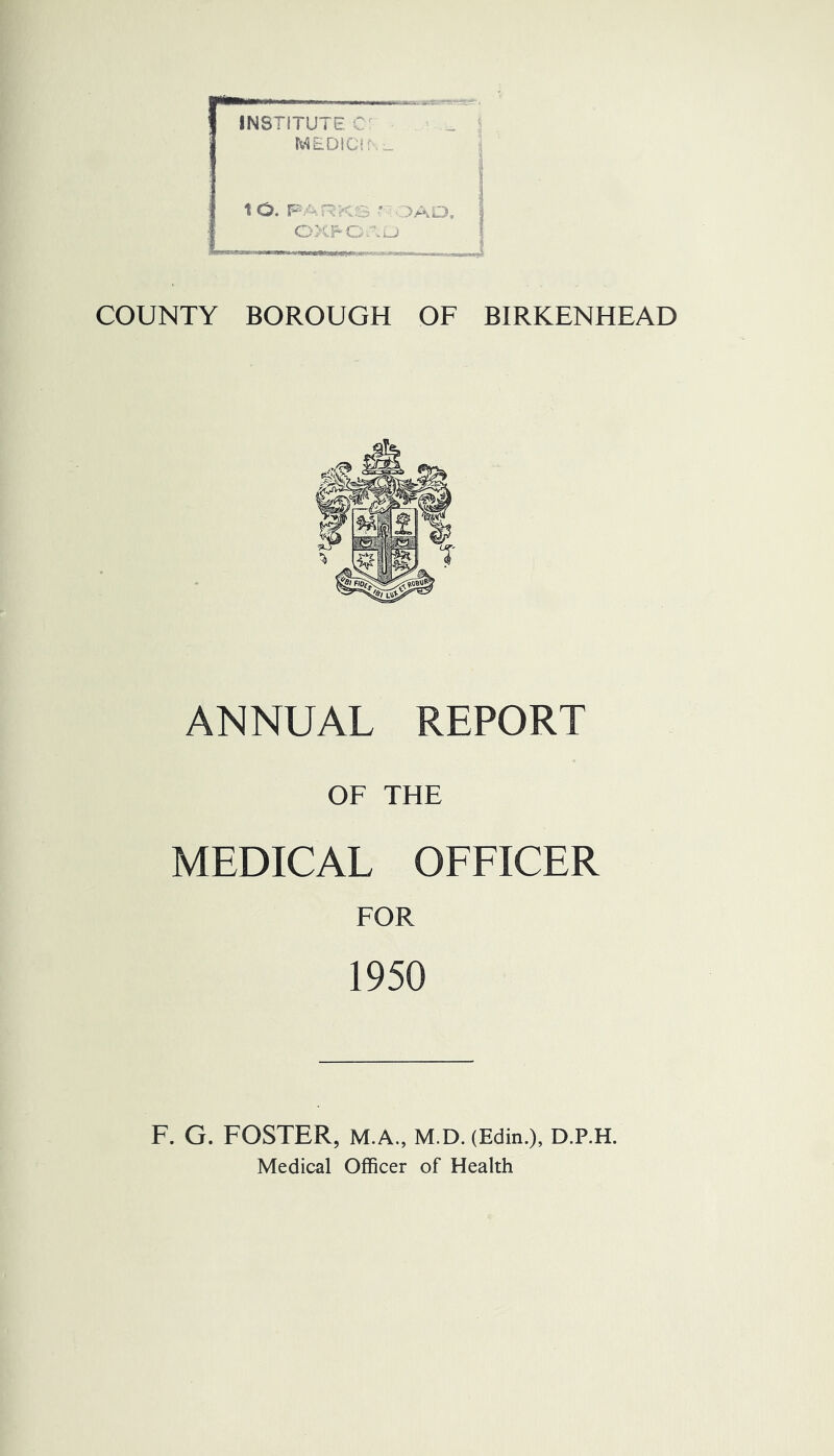 INSTITUTE C MEDIC! ; 1 O. P - ■  -.j)  DAE), OK^C .U COUNTY BOROUGH OF BIRKENHEAD ANNUAL REPORT OF THE MEDICAL OFFICER FOR 1950 F. G. FOSTER, M.A., M.D. (Edin.), D.P.H. Medical Officer of Health