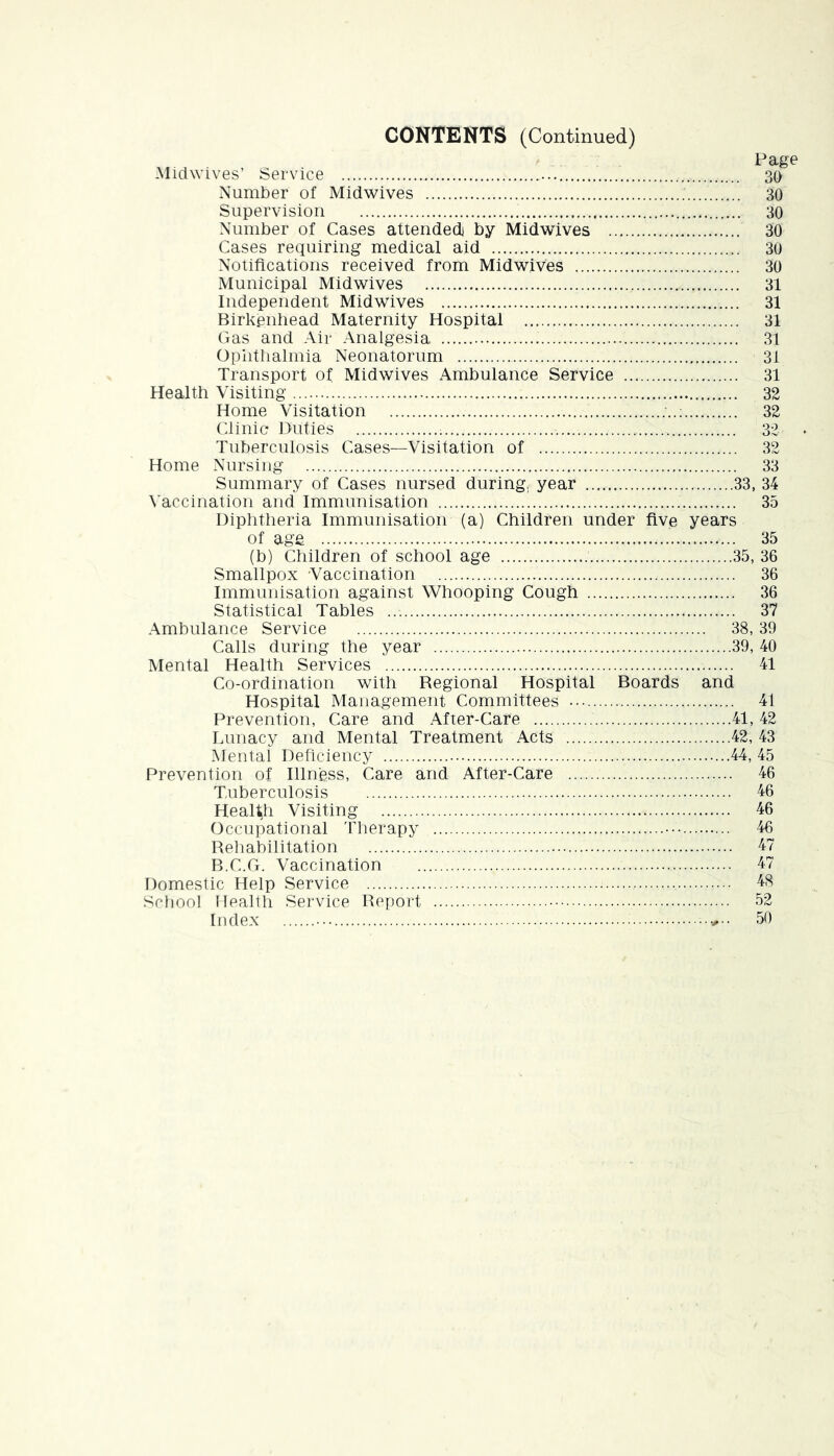 CONTENTS (Continued) Miclwives’ Service Number of Midwives Supervision Number of Cases attended by Midwives .. Cases requiring medical aid Notifications received from Midwives Municipal Midwives Independent Midwives Birkenhead Maternity Hospital Gas and Air Analgesia Ophthalmia Neonatorum Transport of Midwives Ambulance Service Health Visiting Home Visitation Clinic Duties Tuberculosis Cases—Visitation of Page 30 30 30 30 30 30 31 31 31 31 31 31 32 32 32 32 Home Nursing 33 Summary of Cases nursed during, year 33, 34 Vaccination and Immunisation 35 Diphtheria Immunisation (a) Children under five years of age 35 (b) Children of school age 35, 36 Smallpox Vaccination 36 Immunisation against Whooping Cough 36 Statistical Tables 37 Ambulance Service 38,39 Calls during the year 39, 40 Mental Health Services 41 Co-ordination with Regional Hospital Boards and Hospital Management Committees .•• 41 Prevention, Care and After-Care 41, 42 Lunacy and Mental Treatment Acts 42, 43 Mental Deficiency 44, 45 Prevention of Illness, Care and After-Care 46 Tuberculosis 46 Health Visiting 46 Occupational 'fherapy ••• 46 Rehabilitation 47 B.C.Ci. Vaccination 47 Domestic Help Service 48 iScliool Health Service Report 52 Index 50